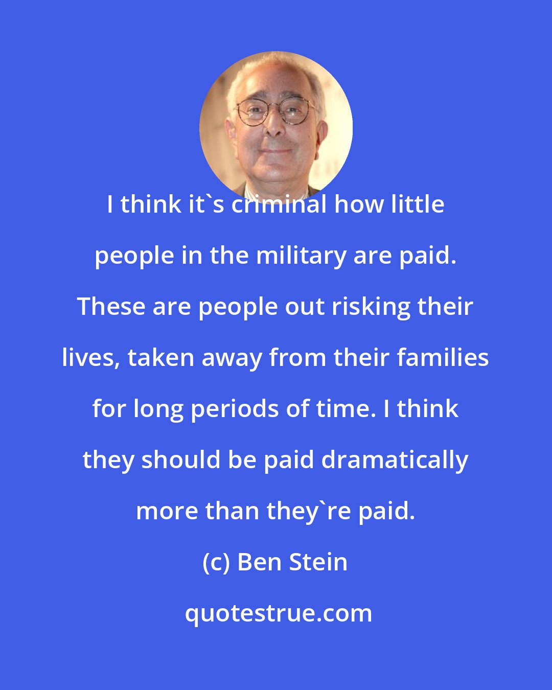 Ben Stein: I think it's criminal how little people in the military are paid. These are people out risking their lives, taken away from their families for long periods of time. I think they should be paid dramatically more than they're paid.