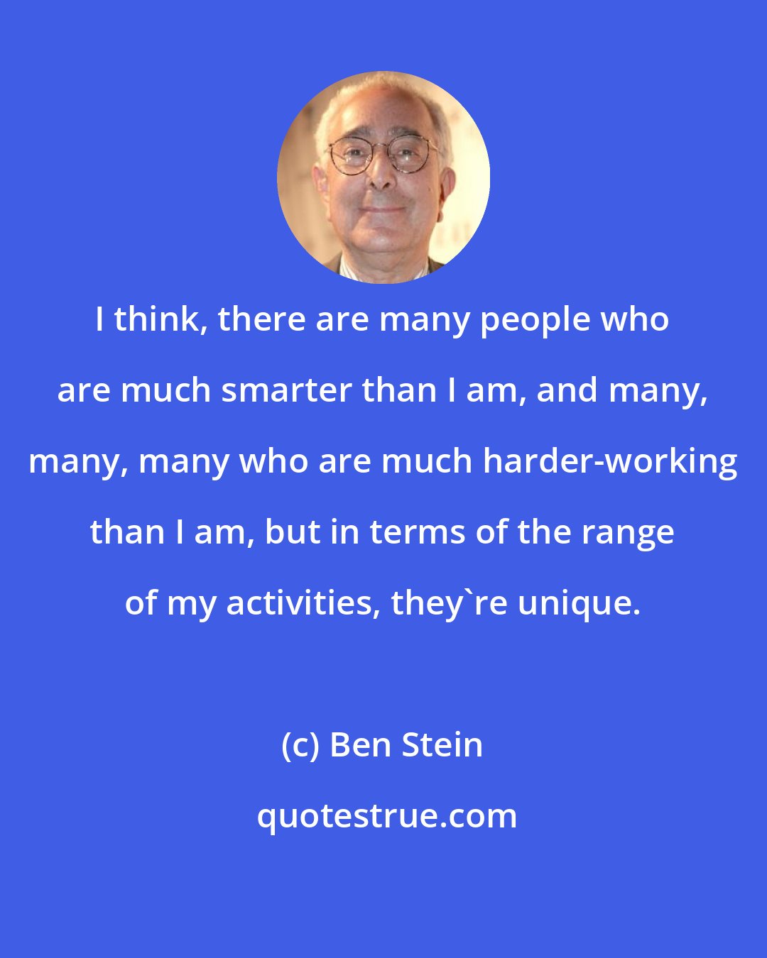 Ben Stein: I think, there are many people who are much smarter than I am, and many, many, many who are much harder-working than I am, but in terms of the range of my activities, they're unique.