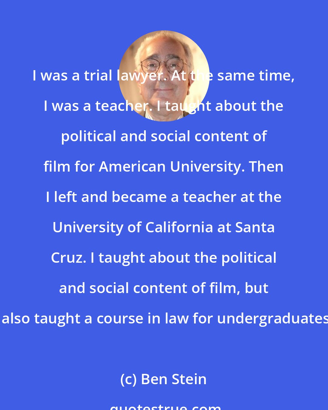 Ben Stein: I was a trial lawyer. At the same time, I was a teacher. I taught about the political and social content of film for American University. Then I left and became a teacher at the University of California at Santa Cruz. I taught about the political and social content of film, but I also taught a course in law for undergraduates.