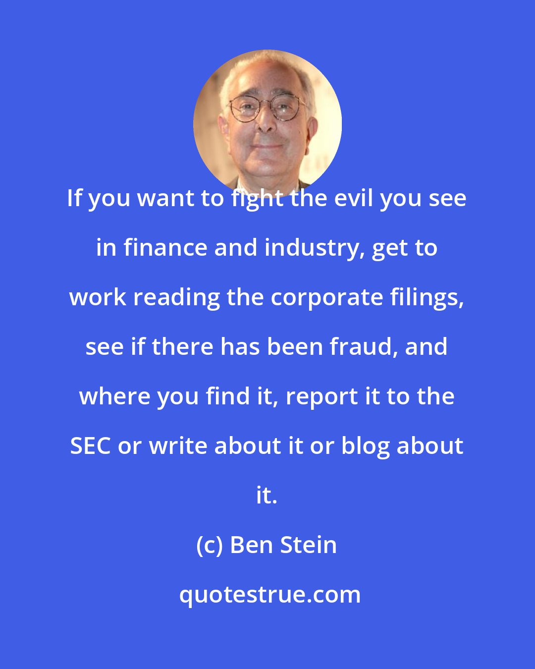 Ben Stein: If you want to fight the evil you see in finance and industry, get to work reading the corporate filings, see if there has been fraud, and where you find it, report it to the SEC or write about it or blog about it.