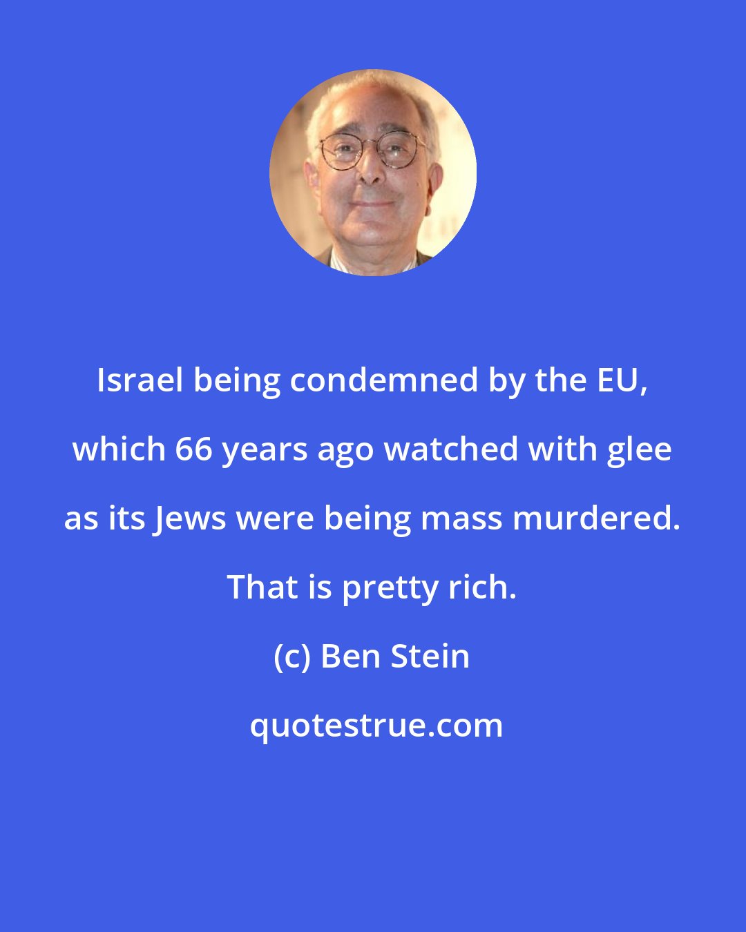 Ben Stein: Israel being condemned by the EU, which 66 years ago watched with glee as its Jews were being mass murdered. That is pretty rich.