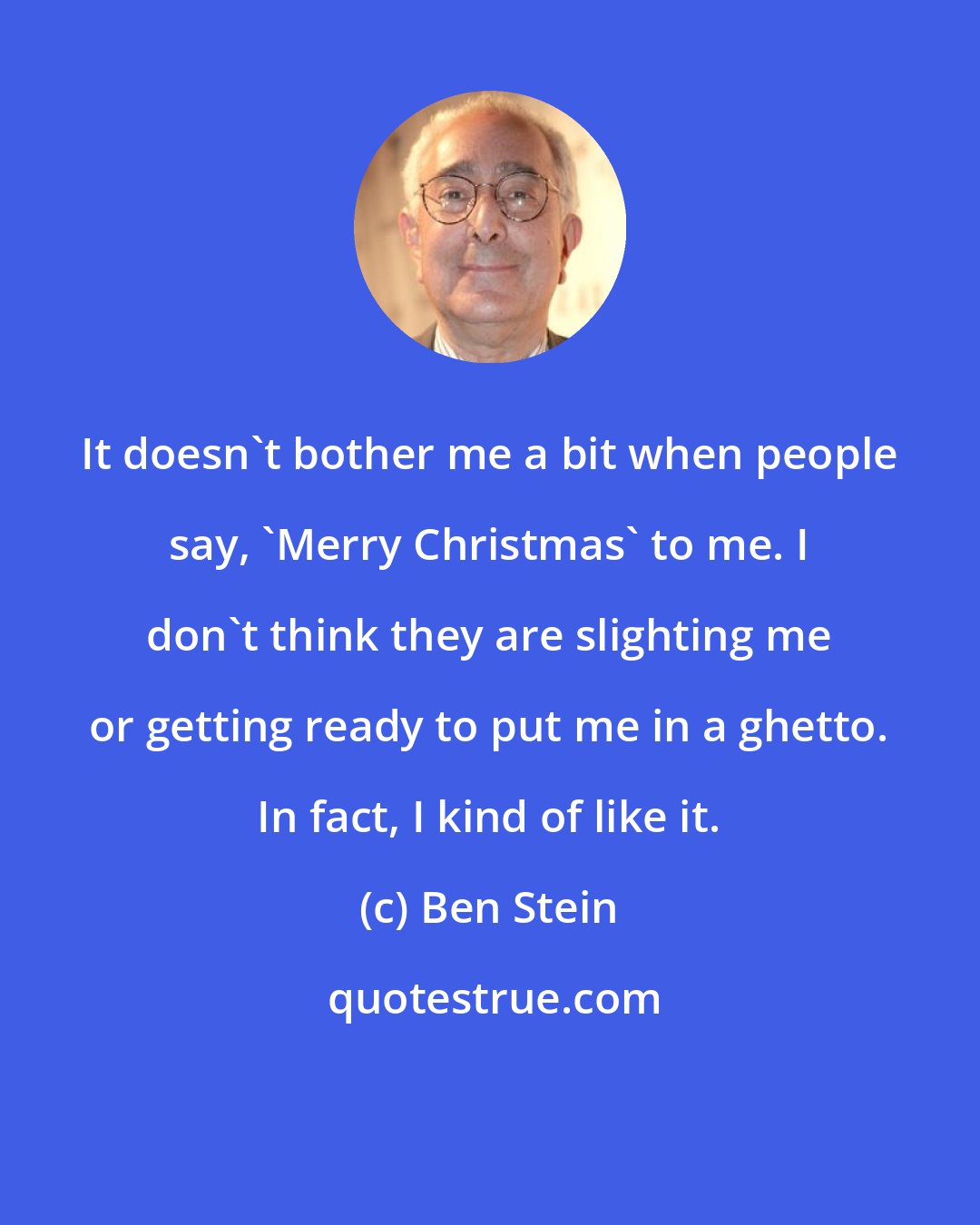 Ben Stein: It doesn't bother me a bit when people say, 'Merry Christmas' to me. I don't think they are slighting me or getting ready to put me in a ghetto. In fact, I kind of like it.