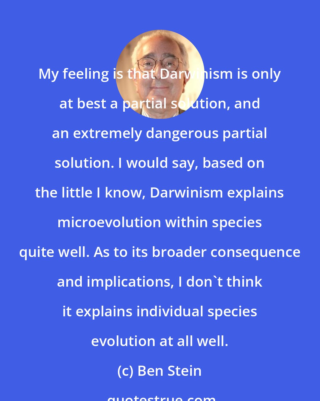 Ben Stein: My feeling is that Darwinism is only at best a partial solution, and an extremely dangerous partial solution. I would say, based on the little I know, Darwinism explains microevolution within species quite well. As to its broader consequence and implications, I don't think it explains individual species evolution at all well.