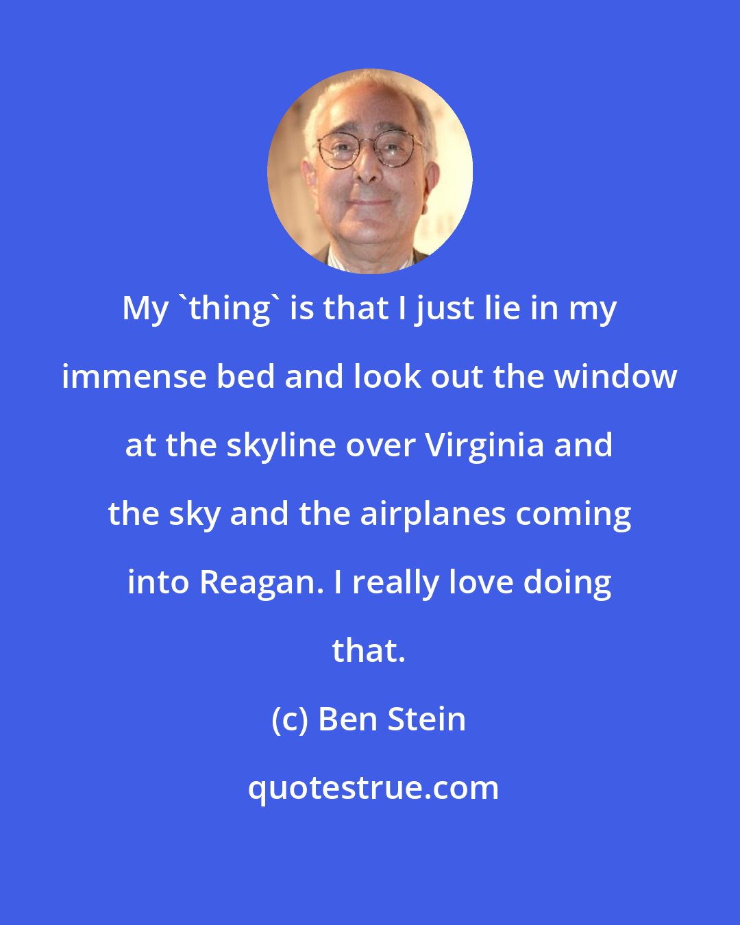 Ben Stein: My 'thing' is that I just lie in my immense bed and look out the window at the skyline over Virginia and the sky and the airplanes coming into Reagan. I really love doing that.