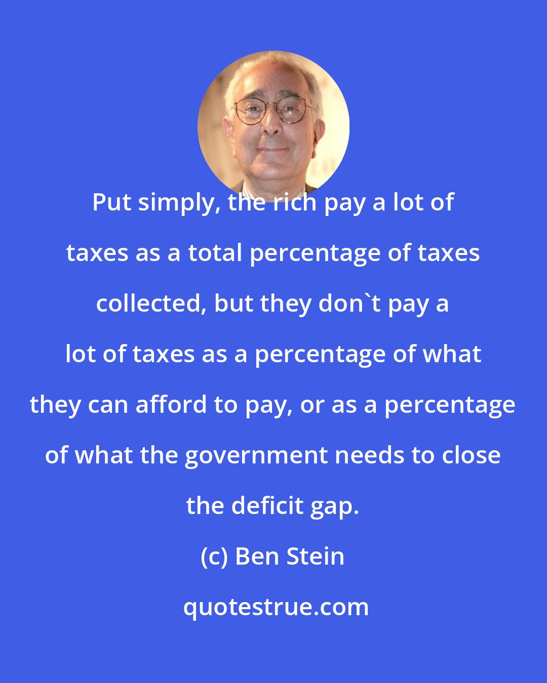 Ben Stein: Put simply, the rich pay a lot of taxes as a total percentage of taxes collected, but they don't pay a lot of taxes as a percentage of what they can afford to pay, or as a percentage of what the government needs to close the deficit gap.