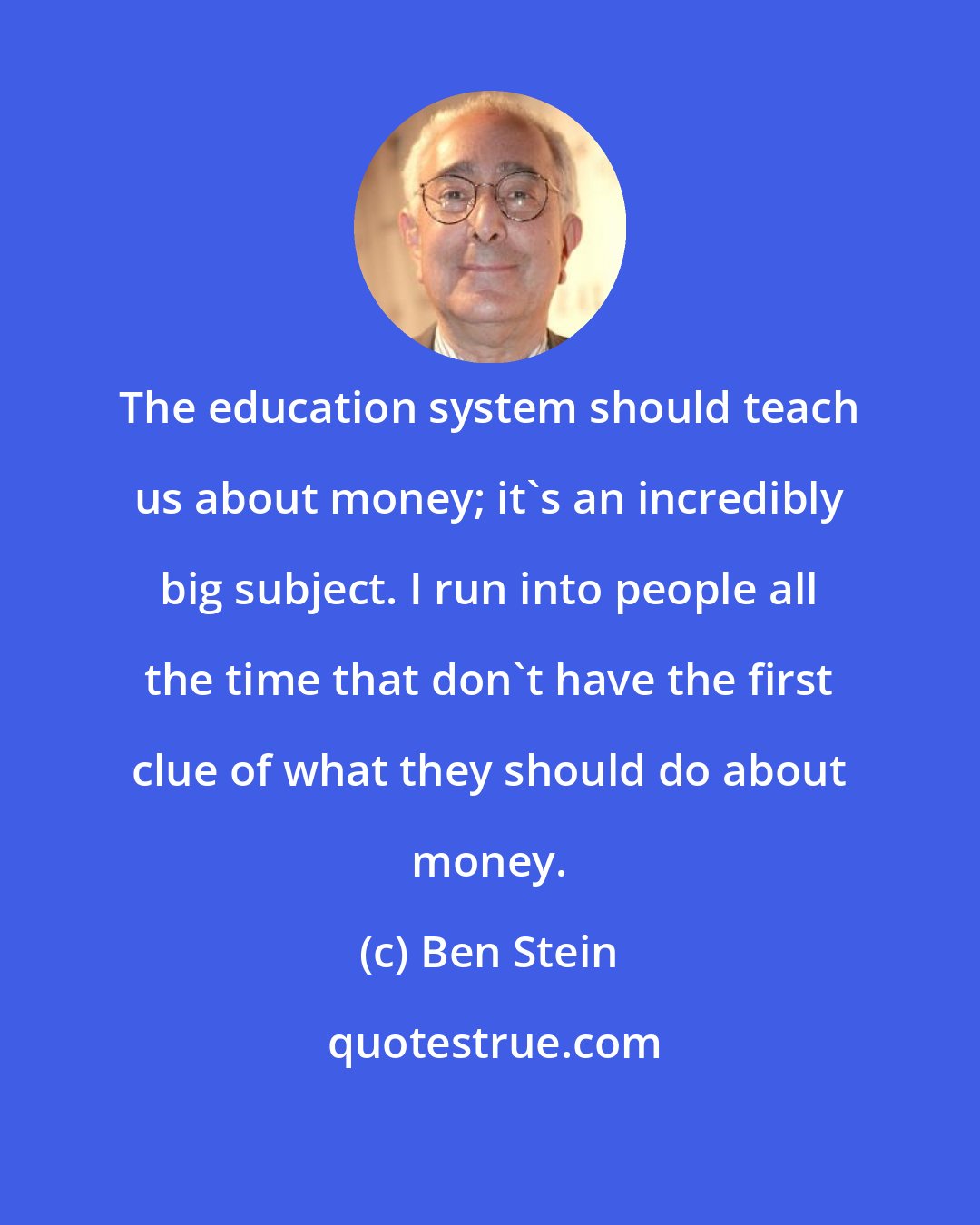 Ben Stein: The education system should teach us about money; it's an incredibly big subject. I run into people all the time that don't have the first clue of what they should do about money.