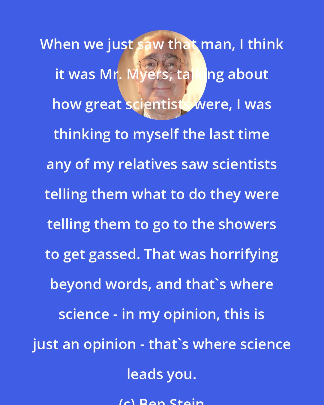 Ben Stein: When we just saw that man, I think it was Mr. Myers, talking about how great scientists were, I was thinking to myself the last time any of my relatives saw scientists telling them what to do they were telling them to go to the showers to get gassed. That was horrifying beyond words, and that's where science - in my opinion, this is just an opinion - that's where science leads you.