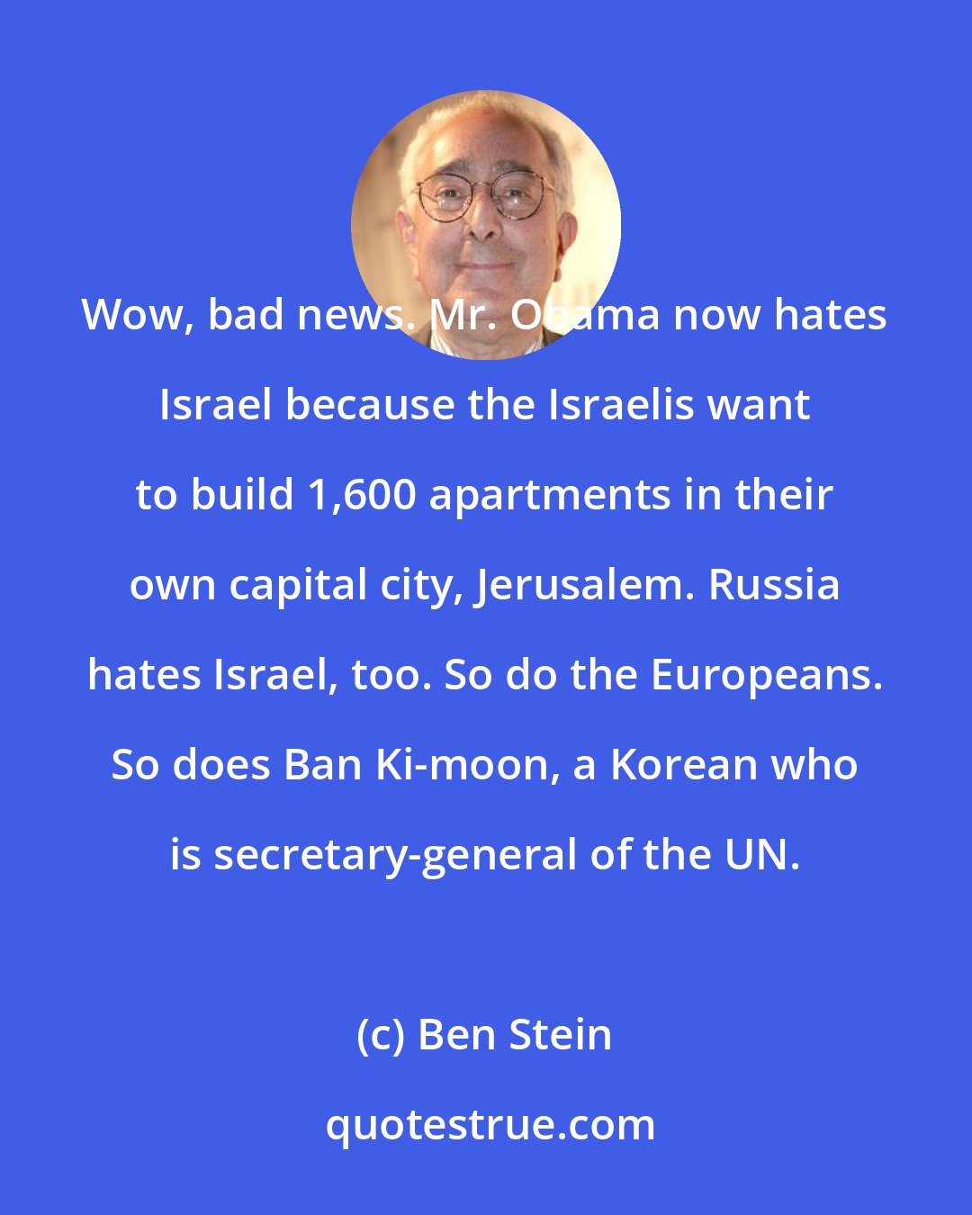 Ben Stein: Wow, bad news. Mr. Obama now hates Israel because the Israelis want to build 1,600 apartments in their own capital city, Jerusalem. Russia hates Israel, too. So do the Europeans. So does Ban Ki-moon, a Korean who is secretary-general of the UN.