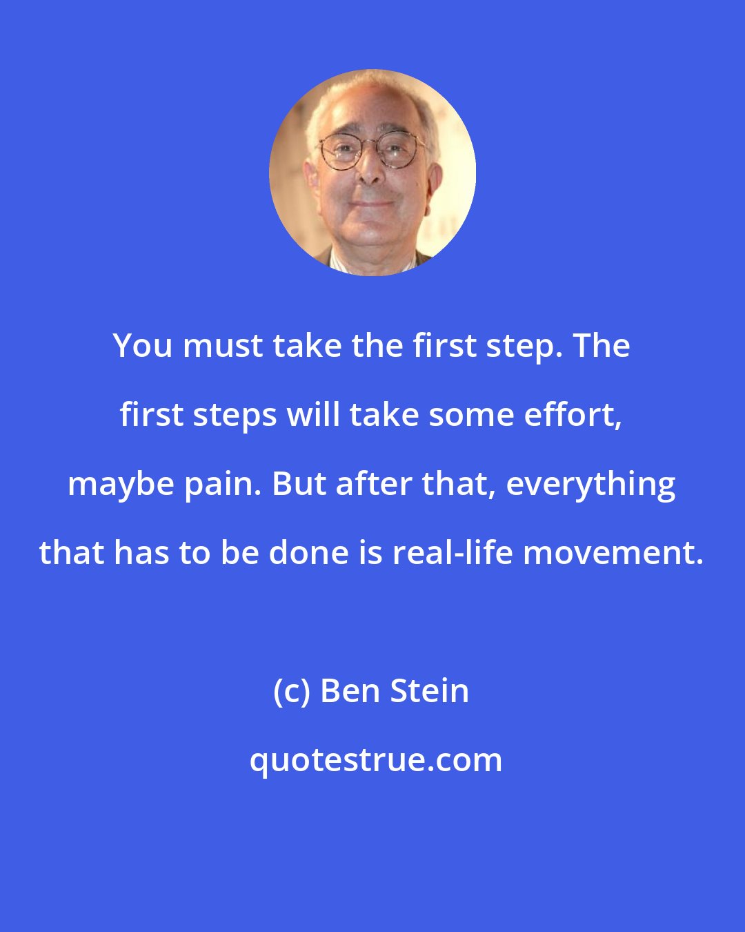 Ben Stein: You must take the first step. The first steps will take some effort, maybe pain. But after that, everything that has to be done is real-life movement.