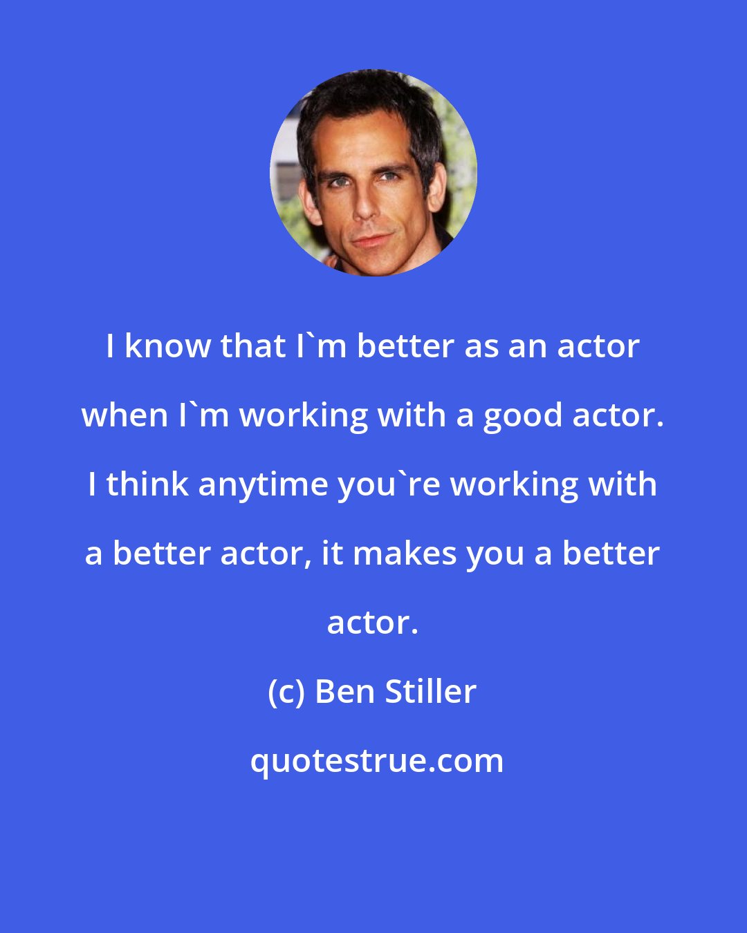 Ben Stiller: I know that I'm better as an actor when I'm working with a good actor. I think anytime you're working with a better actor, it makes you a better actor.