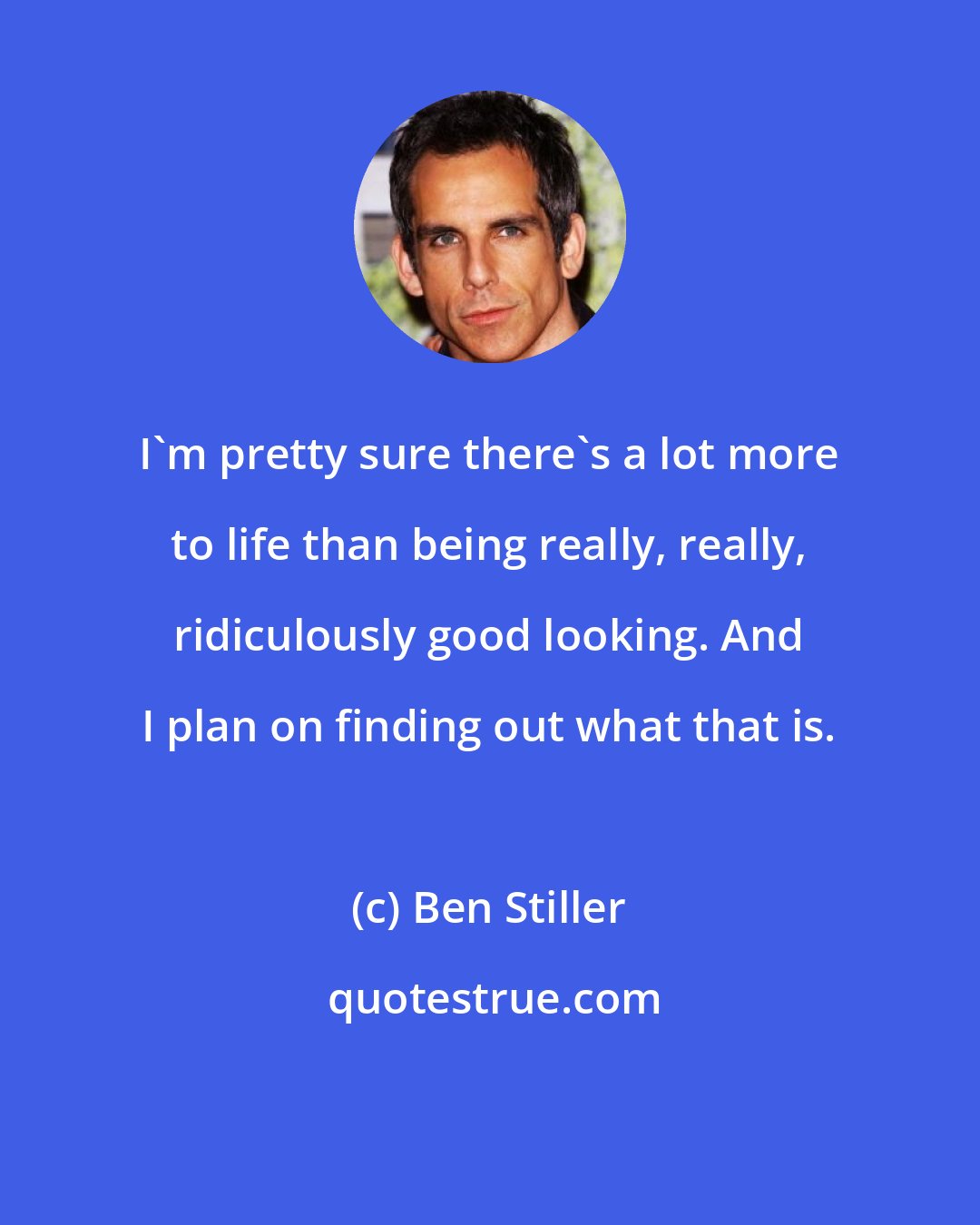 Ben Stiller: I'm pretty sure there's a lot more to life than being really, really, ridiculously good looking. And I plan on finding out what that is.