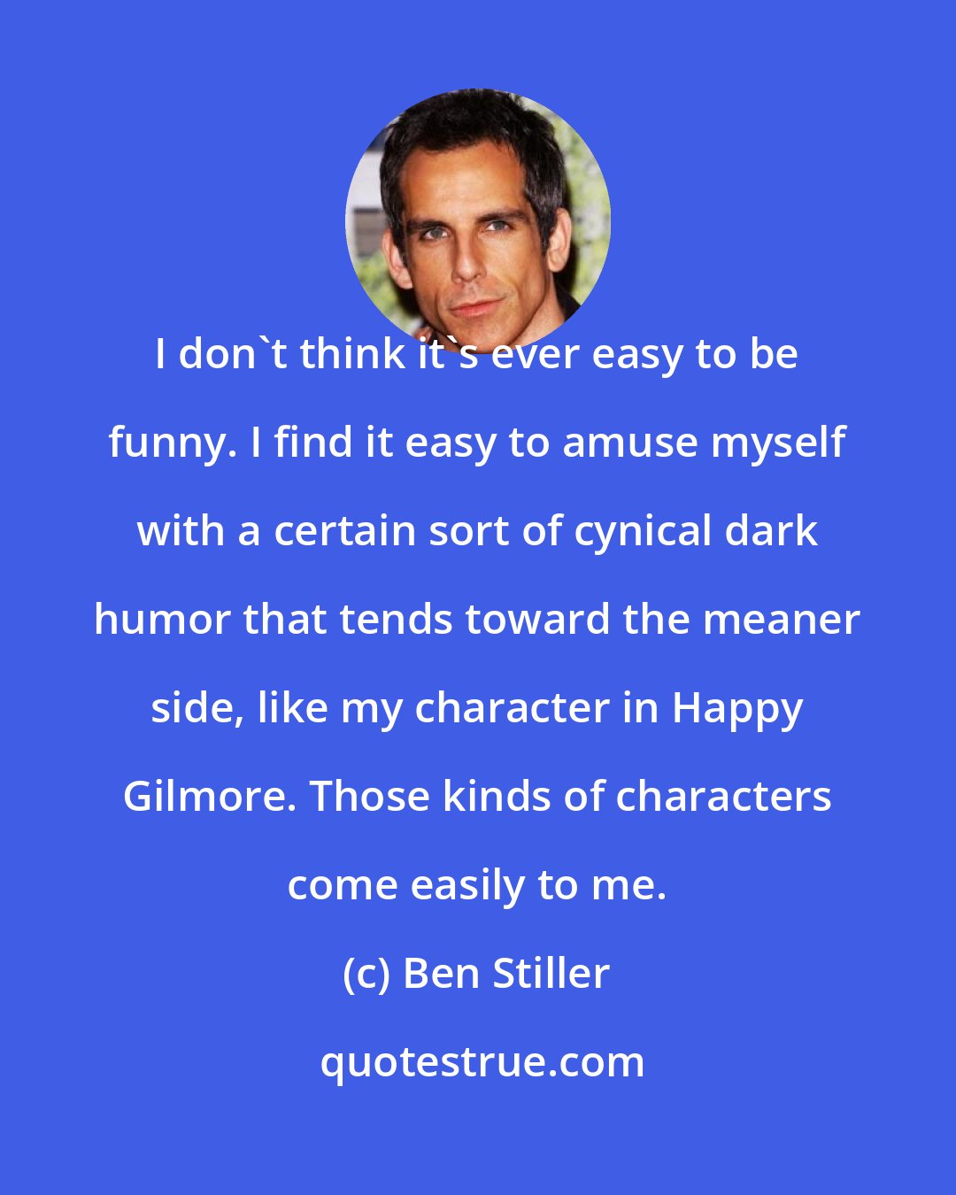 Ben Stiller: I don't think it's ever easy to be funny. I find it easy to amuse myself with a certain sort of cynical dark humor that tends toward the meaner side, like my character in Happy Gilmore. Those kinds of characters come easily to me.