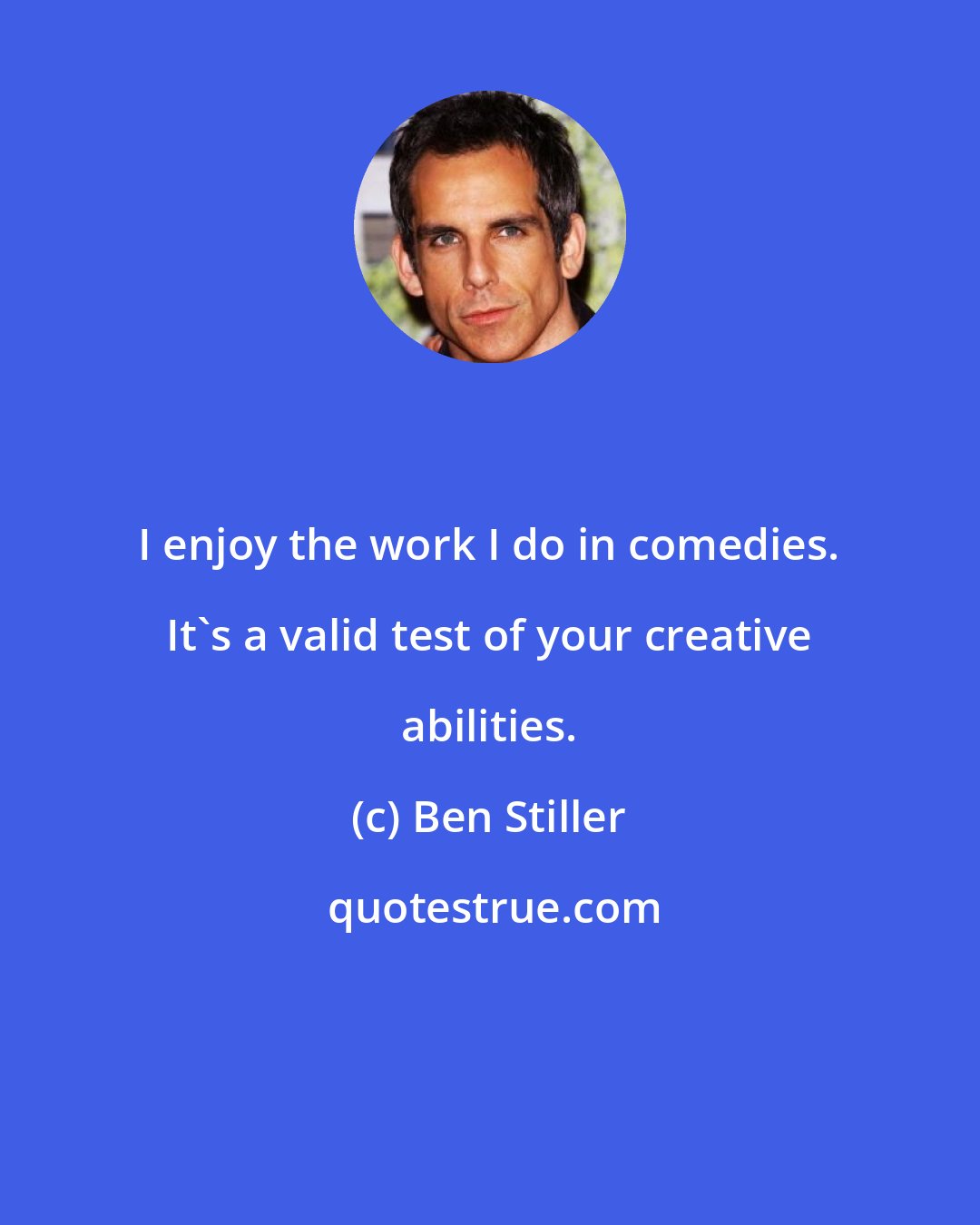 Ben Stiller: I enjoy the work I do in comedies. It's a valid test of your creative abilities.