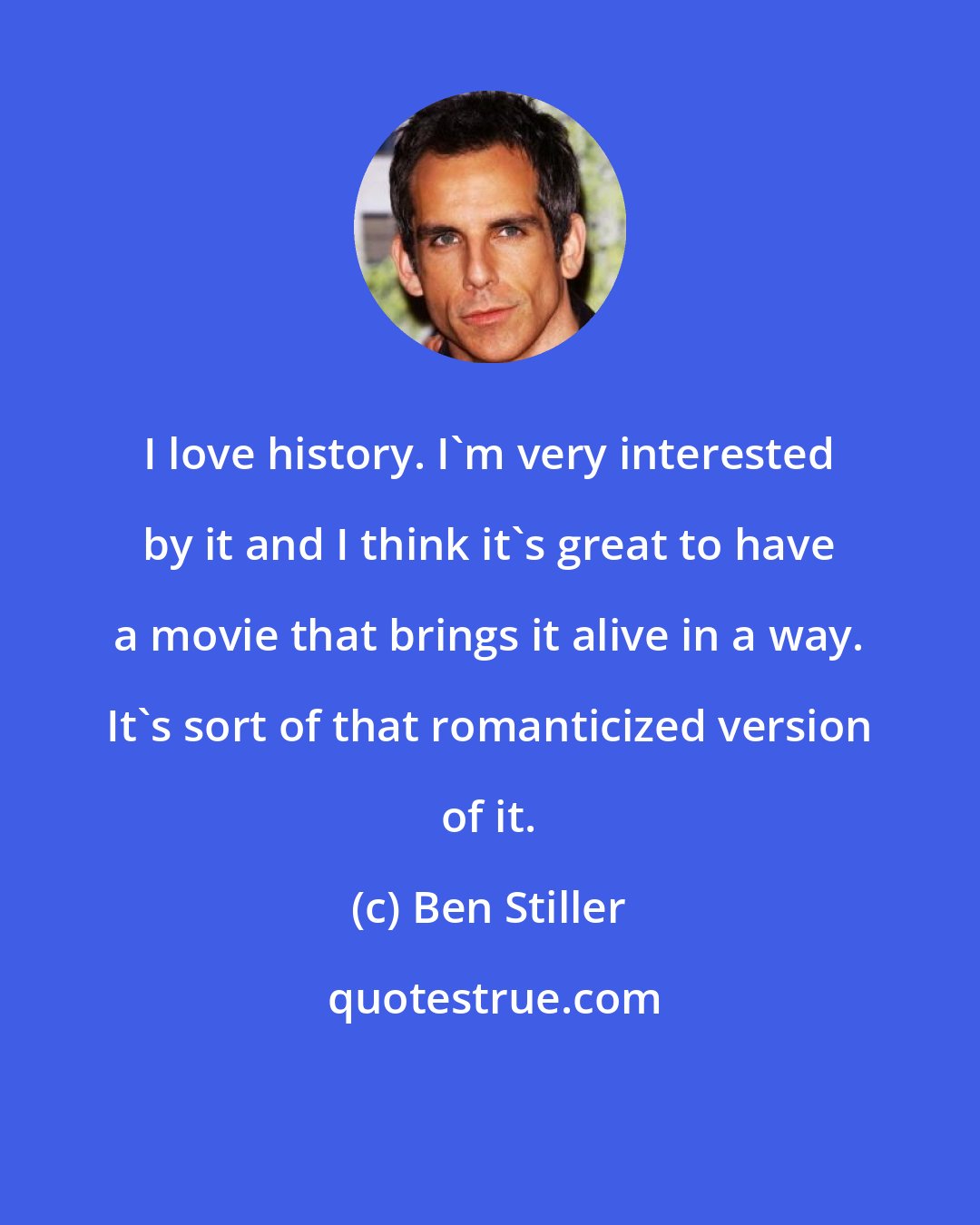 Ben Stiller: I love history. I'm very interested by it and I think it's great to have a movie that brings it alive in a way. It's sort of that romanticized version of it.