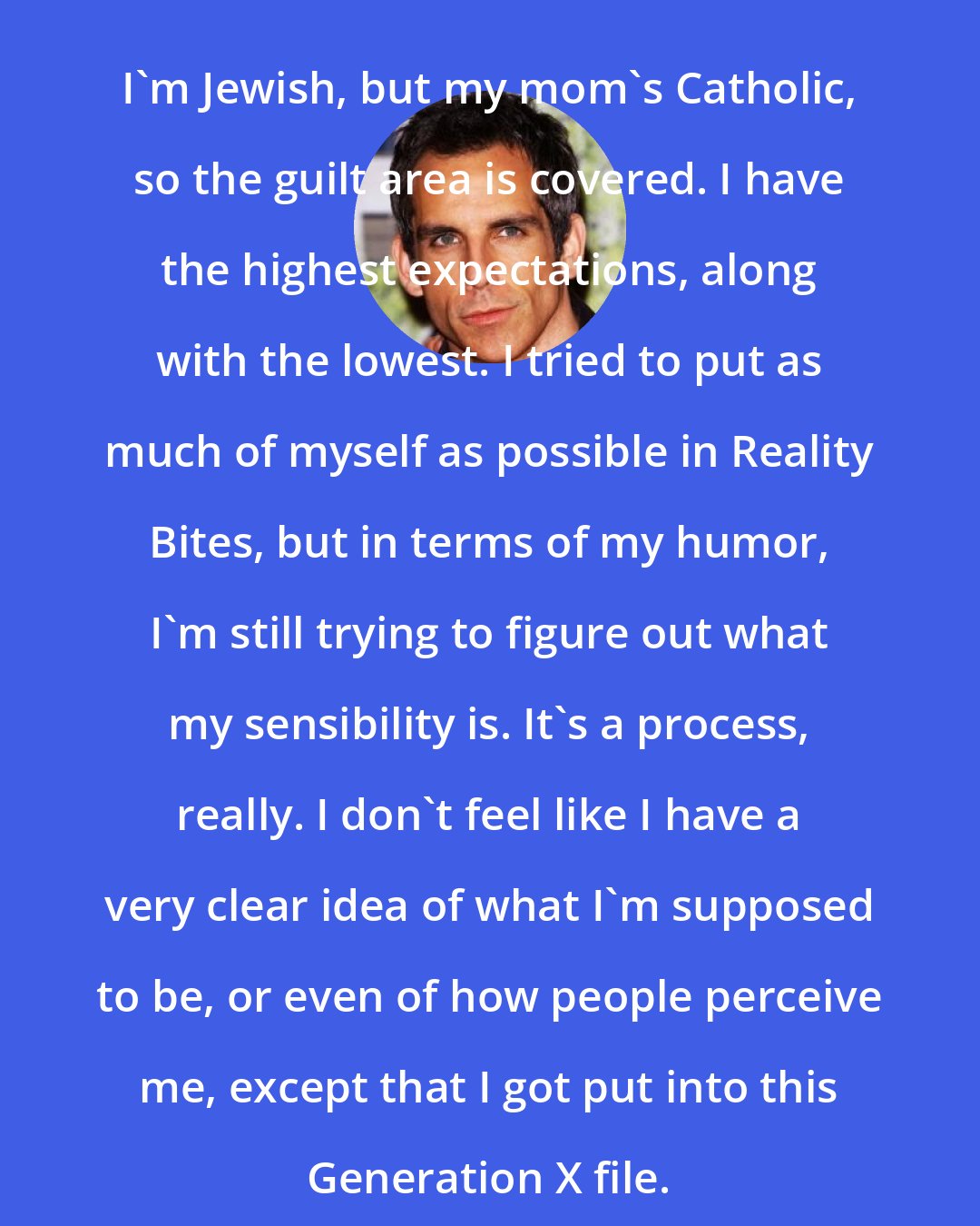 Ben Stiller: I'm Jewish, but my mom's Catholic, so the guilt area is covered. I have the highest expectations, along with the lowest. I tried to put as much of myself as possible in Reality Bites, but in terms of my humor, I'm still trying to figure out what my sensibility is. It's a process, really. I don't feel like I have a very clear idea of what I'm supposed to be, or even of how people perceive me, except that I got put into this Generation X file.