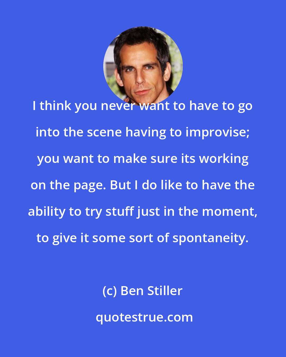 Ben Stiller: I think you never want to have to go into the scene having to improvise; you want to make sure its working on the page. But I do like to have the ability to try stuff just in the moment, to give it some sort of spontaneity.