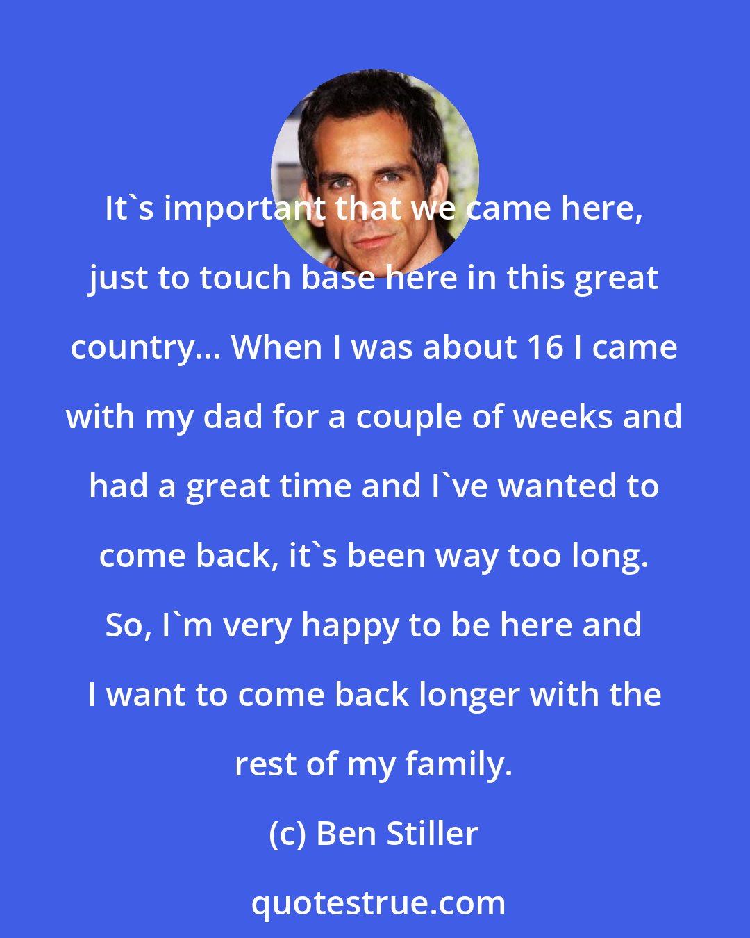 Ben Stiller: It's important that we came here, just to touch base here in this great country... When I was about 16 I came with my dad for a couple of weeks and had a great time and I've wanted to come back, it's been way too long. So, I'm very happy to be here and I want to come back longer with the rest of my family.
