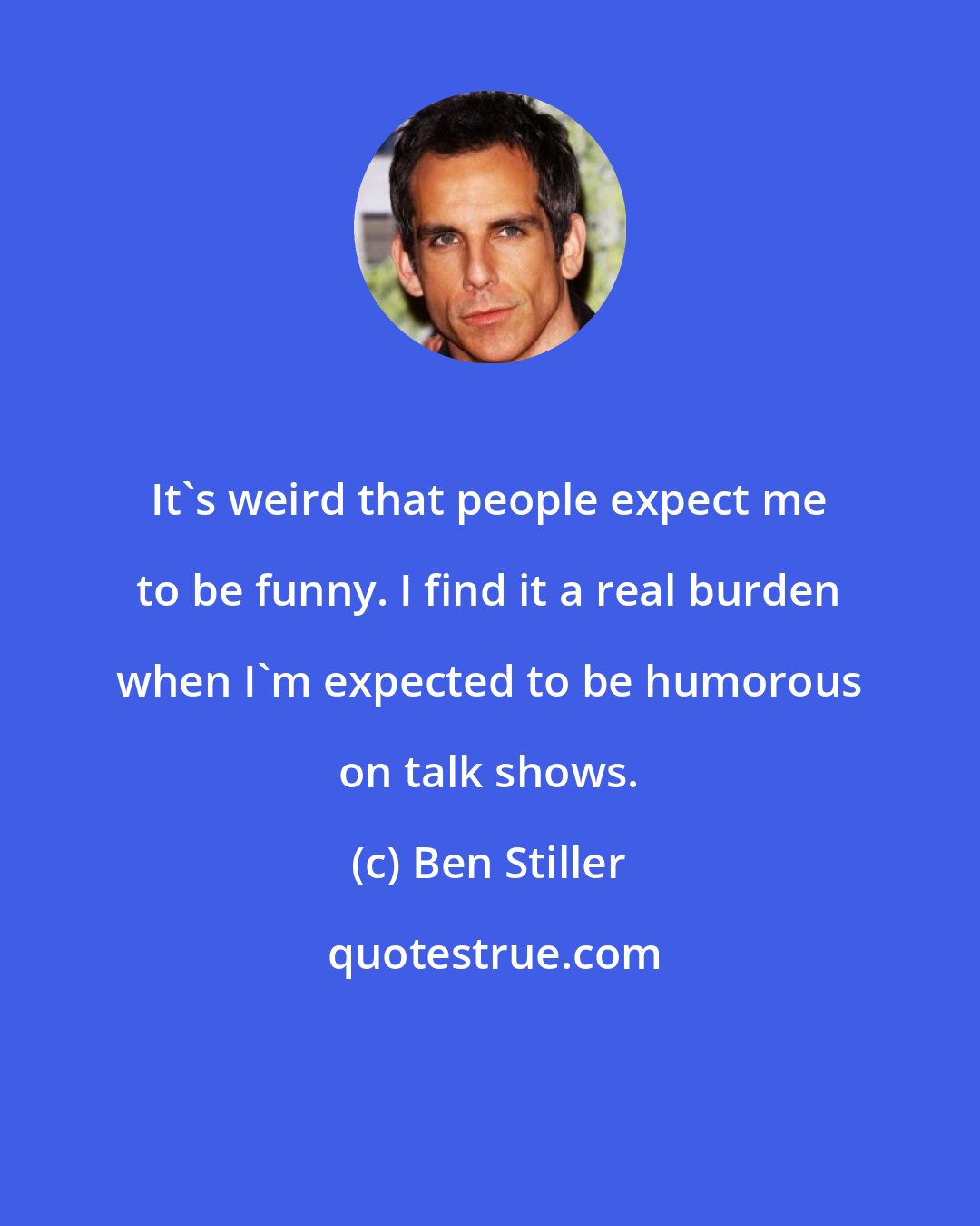 Ben Stiller: It's weird that people expect me to be funny. I find it a real burden when I'm expected to be humorous on talk shows.