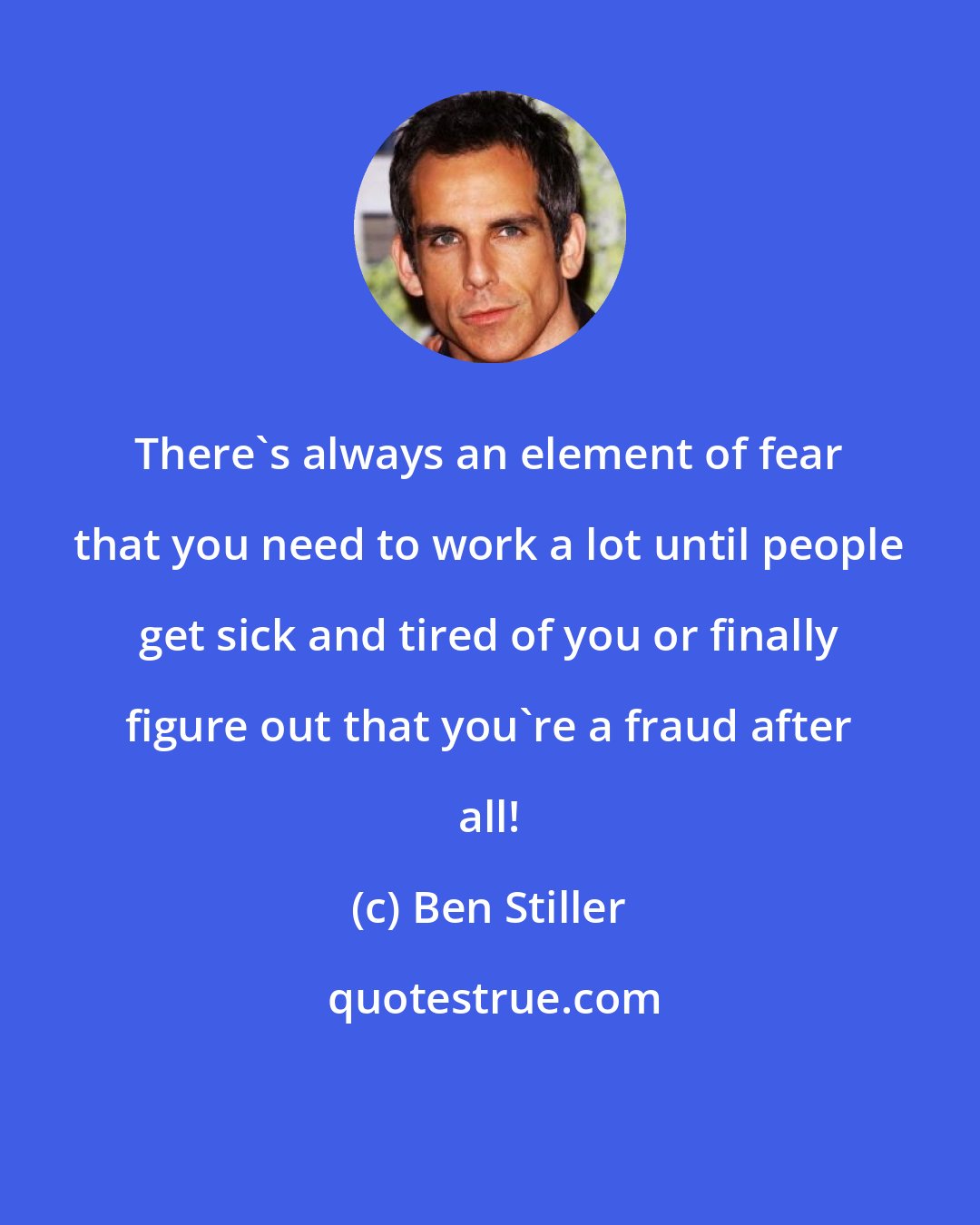 Ben Stiller: There's always an element of fear that you need to work a lot until people get sick and tired of you or finally figure out that you're a fraud after all!