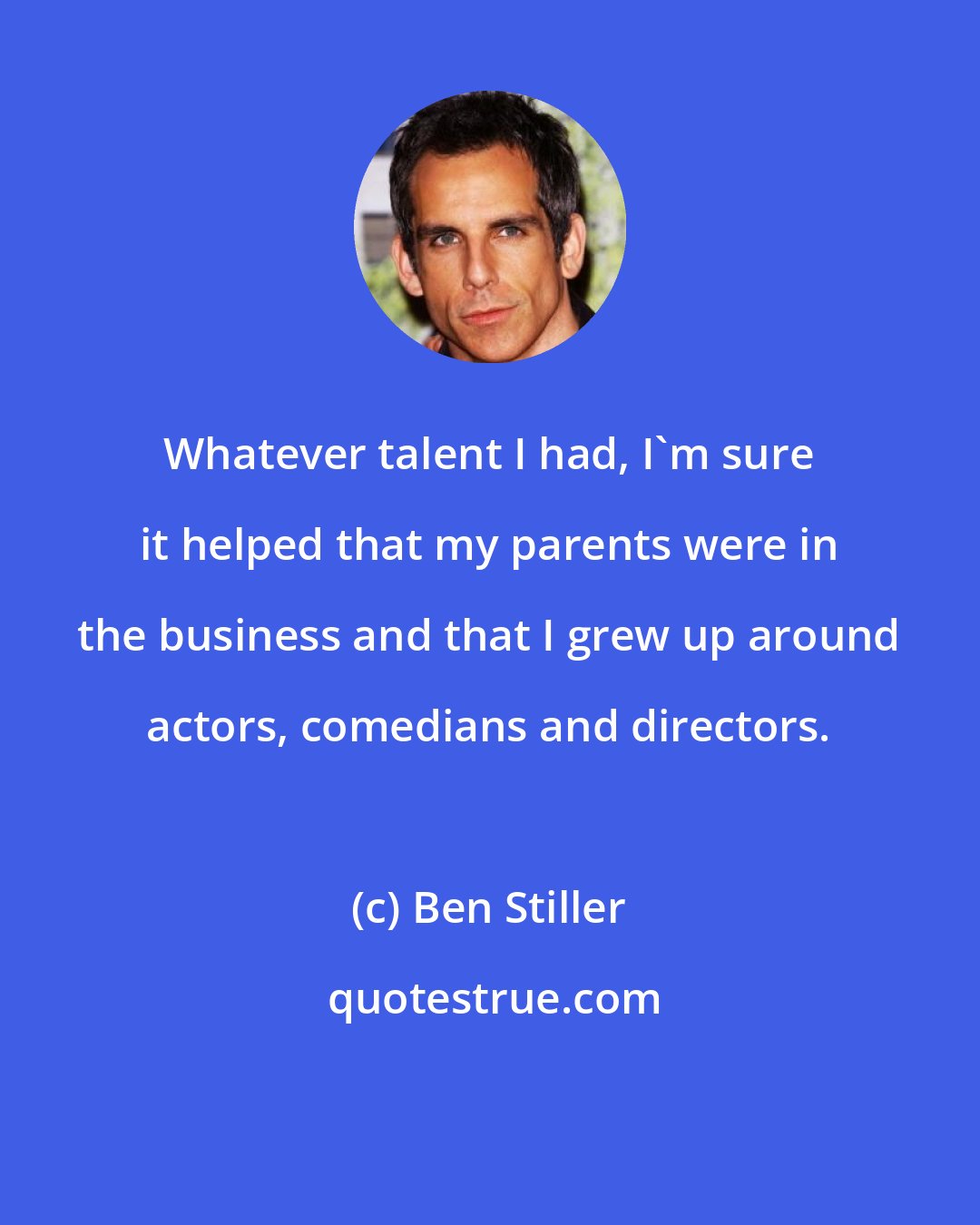 Ben Stiller: Whatever talent I had, I'm sure it helped that my parents were in the business and that I grew up around actors, comedians and directors.