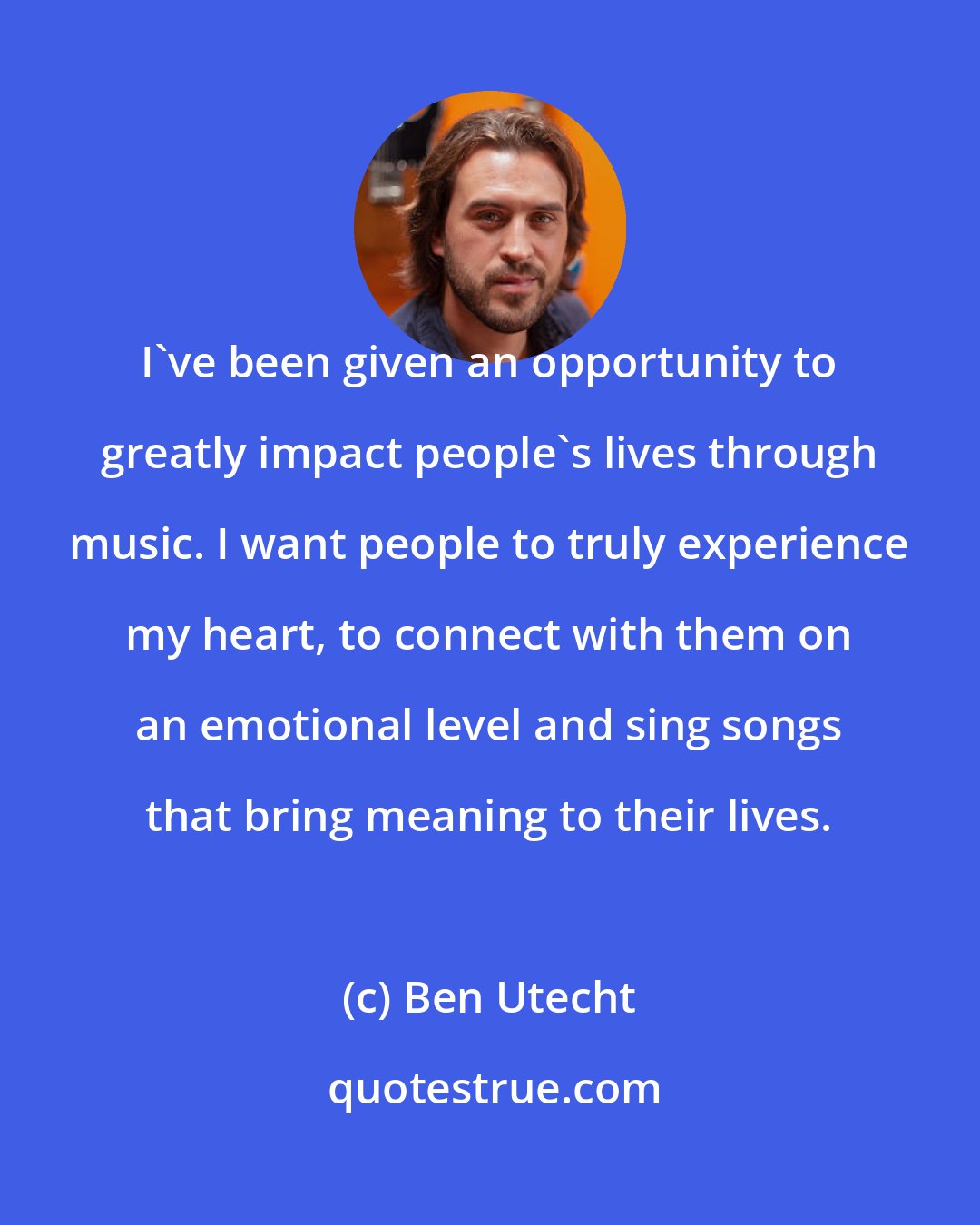 Ben Utecht: I've been given an opportunity to greatly impact people's lives through music. I want people to truly experience my heart, to connect with them on an emotional level and sing songs that bring meaning to their lives.