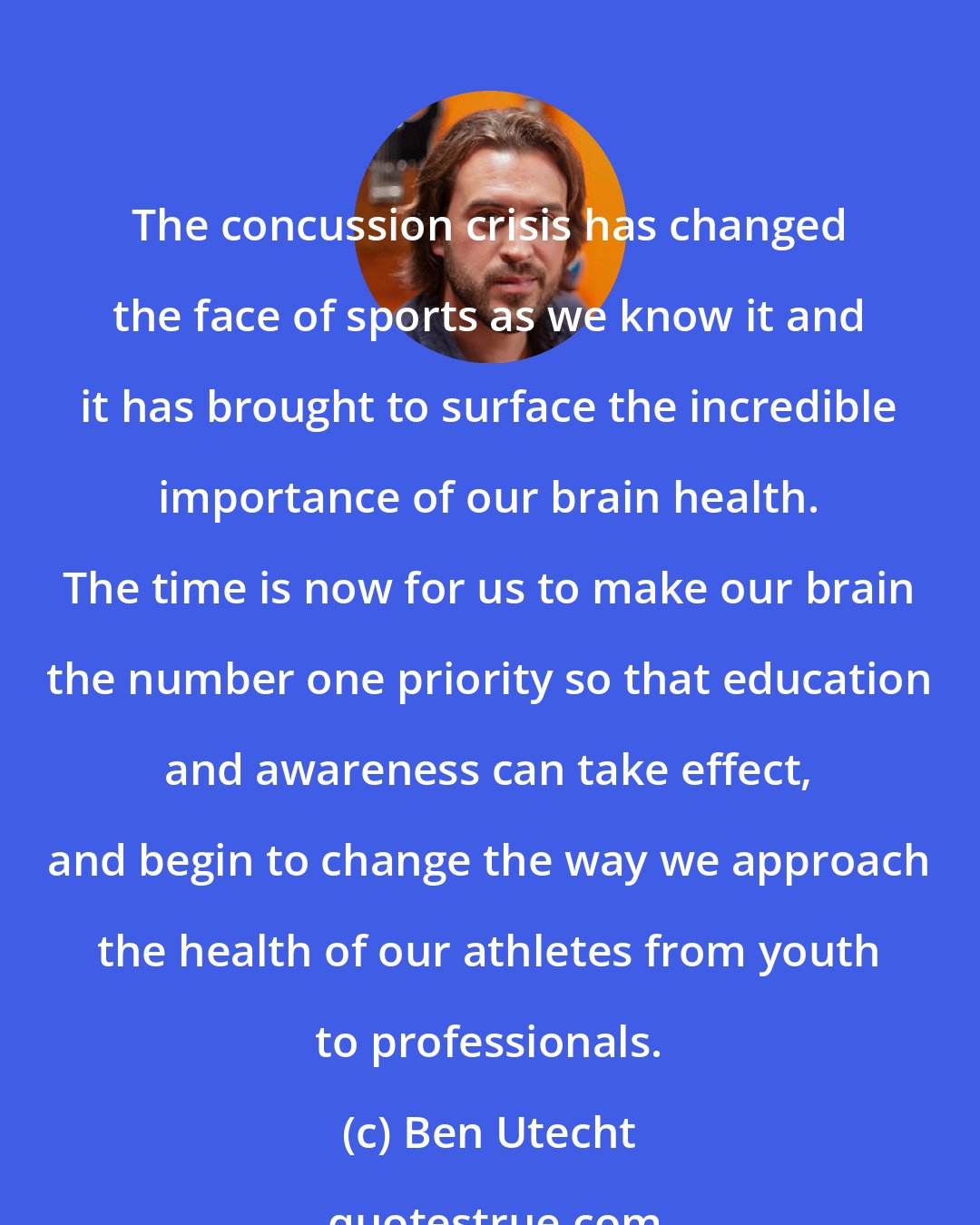 Ben Utecht: The concussion crisis has changed the face of sports as we know it and it has brought to surface the incredible importance of our brain health. The time is now for us to make our brain the number one priority so that education and awareness can take effect, and begin to change the way we approach the health of our athletes from youth to professionals.