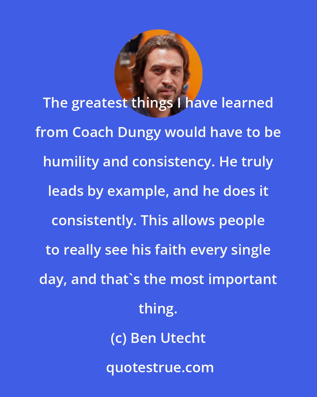 Ben Utecht: The greatest things I have learned from Coach Dungy would have to be humility and consistency. He truly leads by example, and he does it consistently. This allows people to really see his faith every single day, and that's the most important thing.