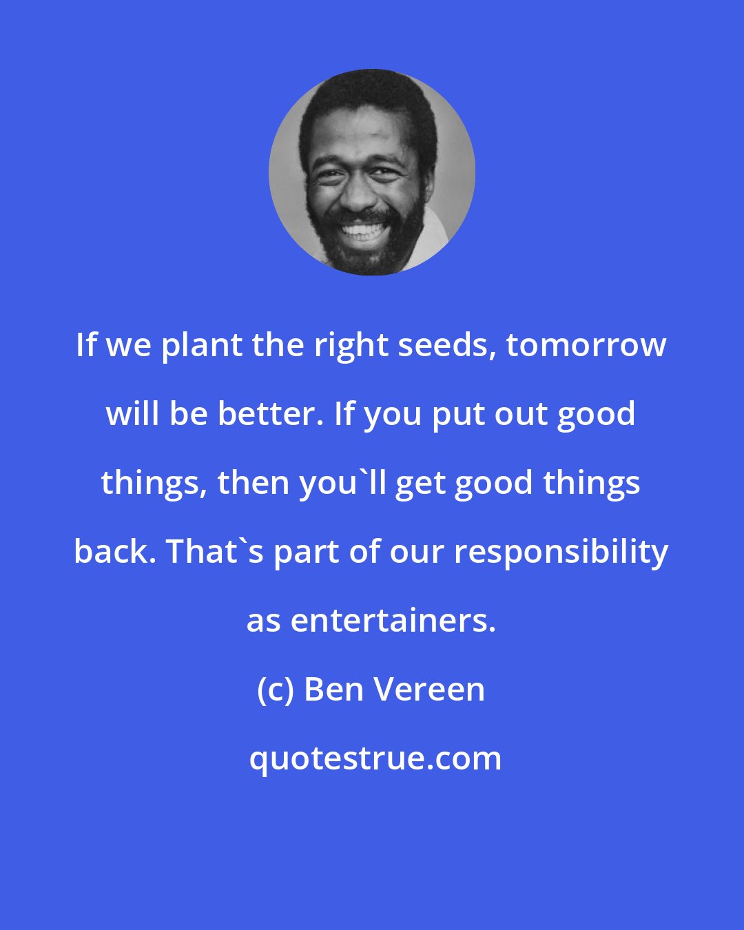 Ben Vereen: If we plant the right seeds, tomorrow will be better. If you put out good things, then you'll get good things back. That's part of our responsibility as entertainers.