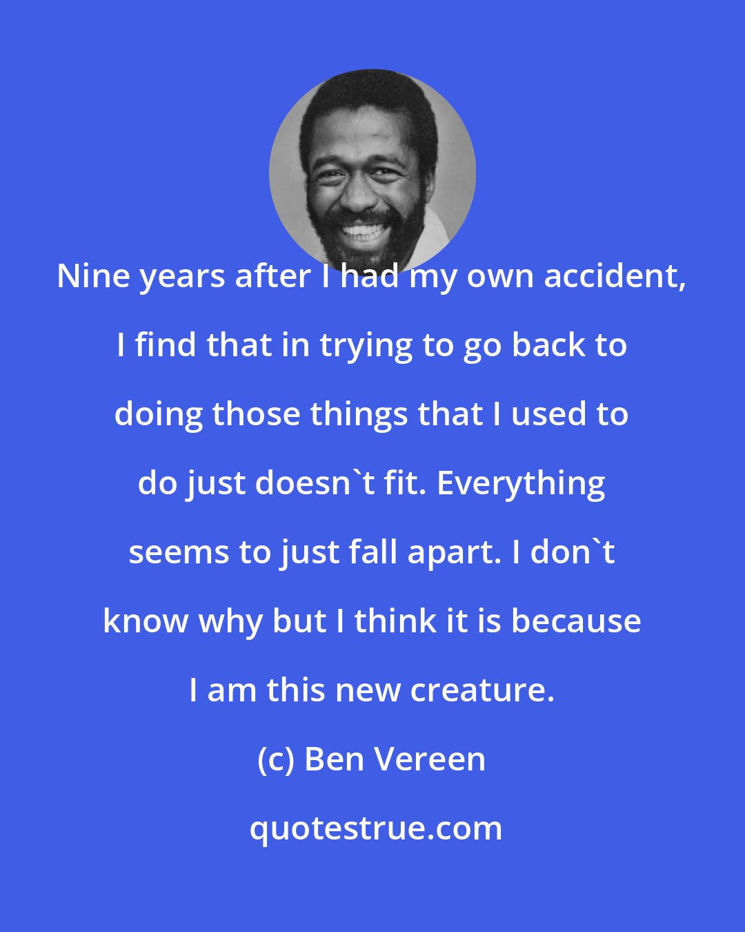 Ben Vereen: Nine years after I had my own accident, I find that in trying to go back to doing those things that I used to do just doesn't fit. Everything seems to just fall apart. I don't know why but I think it is because I am this new creature.