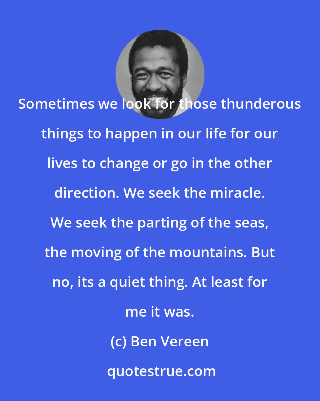 Ben Vereen: Sometimes we look for those thunderous things to happen in our life for our lives to change or go in the other direction. We seek the miracle. We seek the parting of the seas, the moving of the mountains. But no, its a quiet thing. At least for me it was.