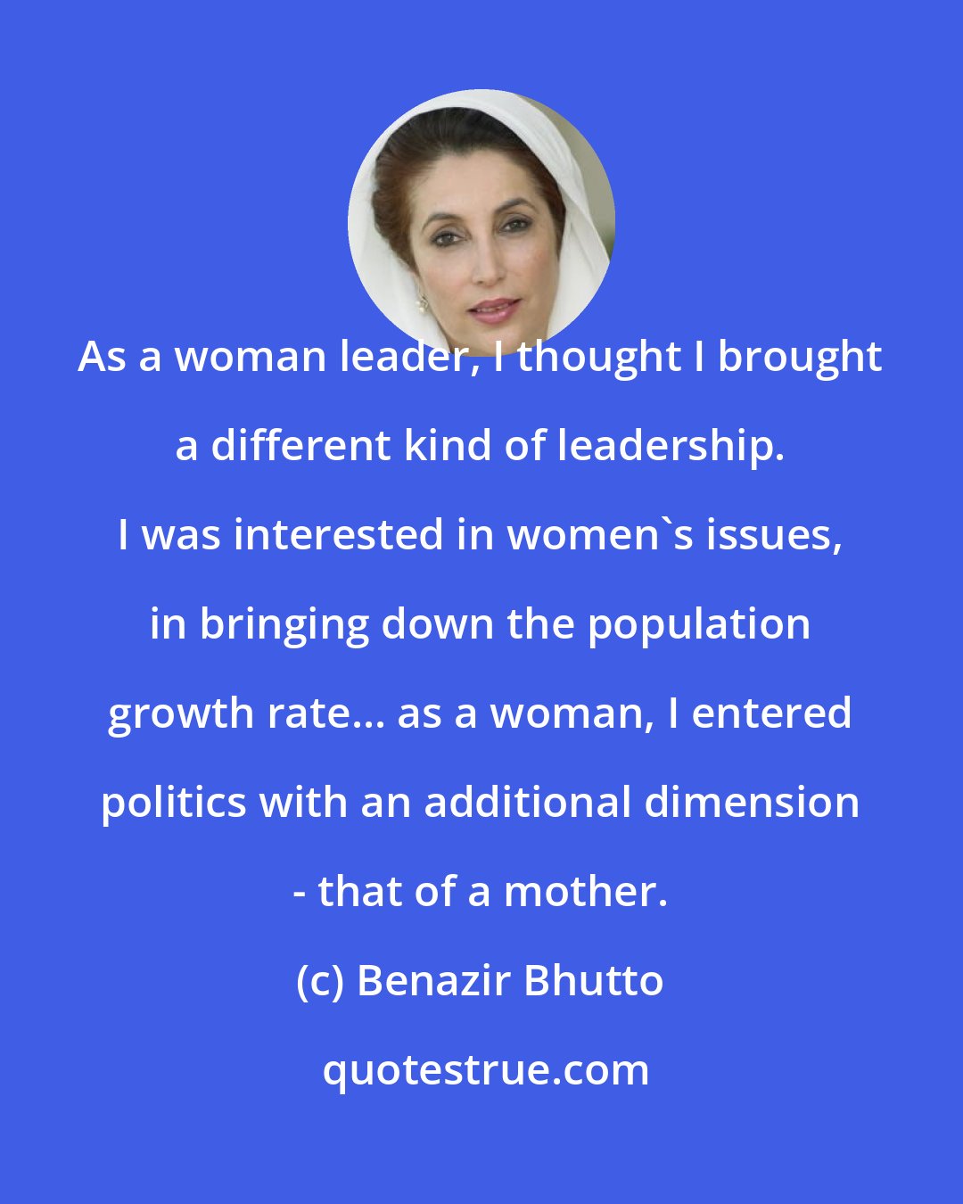 Benazir Bhutto: As a woman leader, I thought I brought a different kind of leadership. I was interested in women's issues, in bringing down the population growth rate... as a woman, I entered politics with an additional dimension - that of a mother.