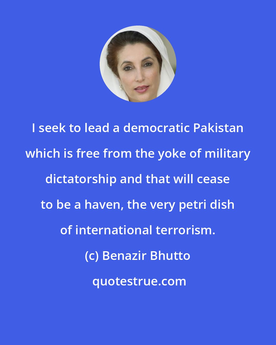 Benazir Bhutto: I seek to lead a democratic Pakistan which is free from the yoke of military dictatorship and that will cease to be a haven, the very petri dish of international terrorism.
