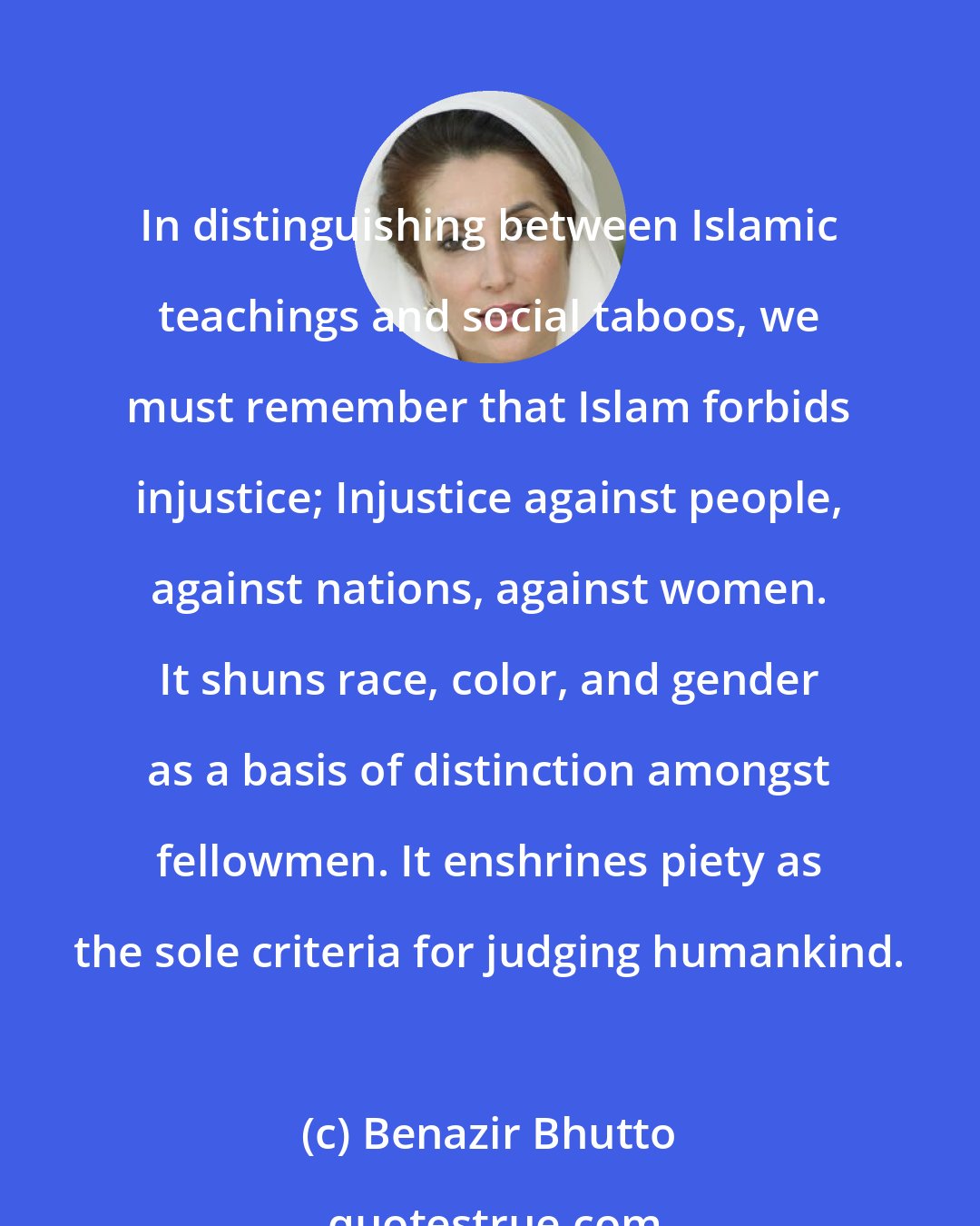 Benazir Bhutto: In distinguishing between Islamic teachings and social taboos, we must remember that Islam forbids injustice; Injustice against people, against nations, against women. It shuns race, color, and gender as a basis of distinction amongst fellowmen. It enshrines piety as the sole criteria for judging humankind.