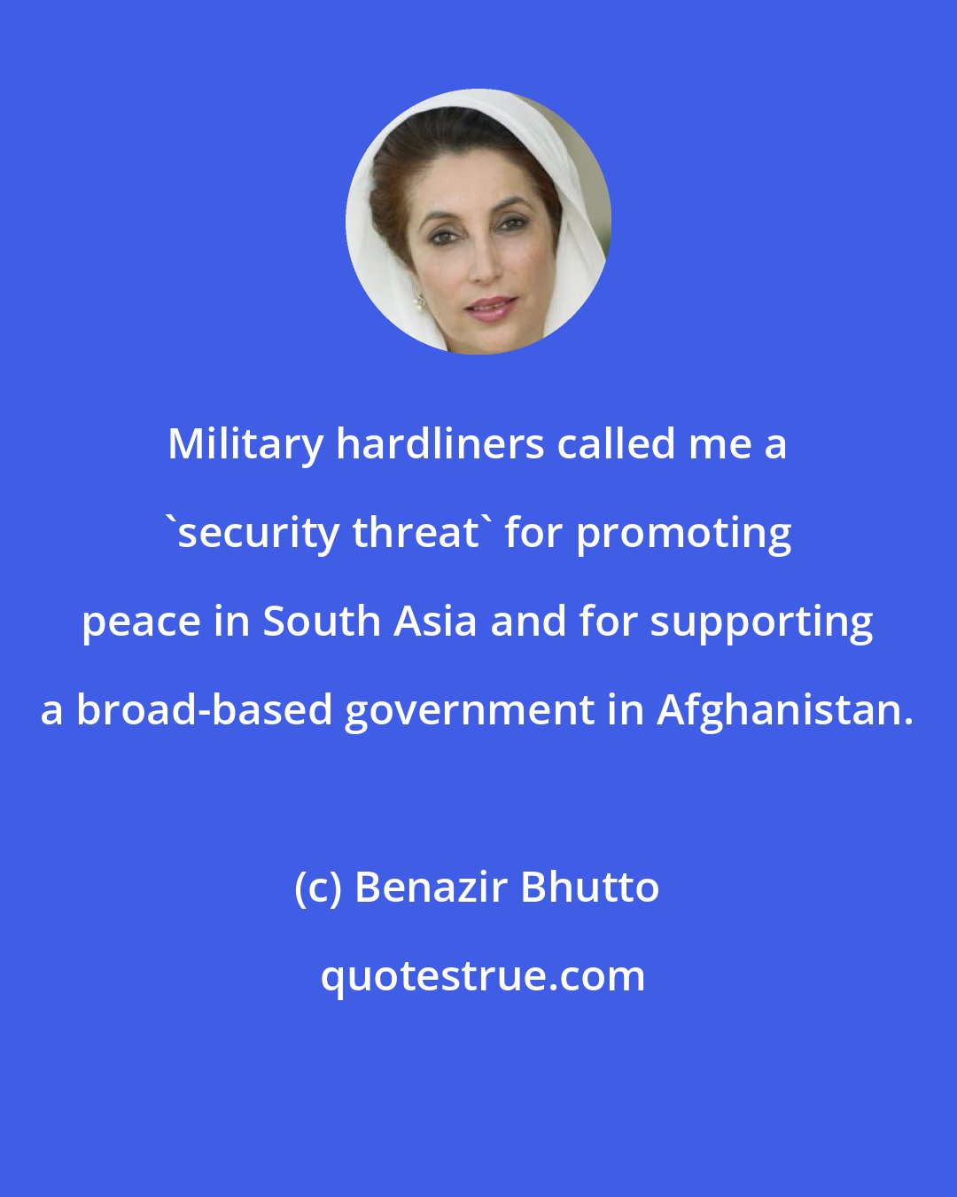 Benazir Bhutto: Military hardliners called me a 'security threat' for promoting peace in South Asia and for supporting a broad-based government in Afghanistan.