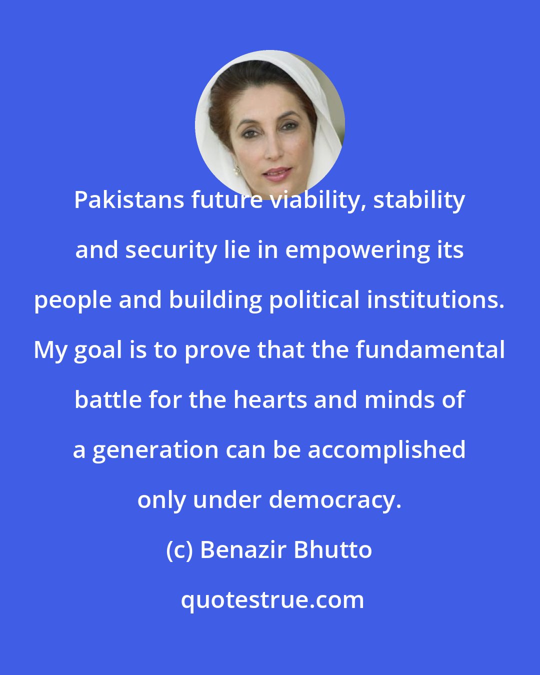 Benazir Bhutto: Pakistans future viability, stability and security lie in empowering its people and building political institutions. My goal is to prove that the fundamental battle for the hearts and minds of a generation can be accomplished only under democracy.