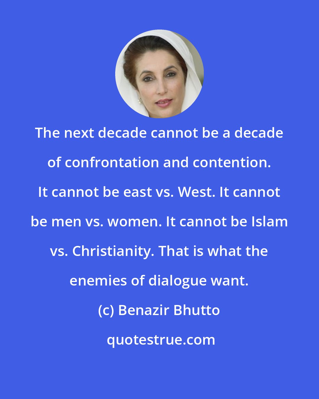 Benazir Bhutto: The next decade cannot be a decade of confrontation and contention. It cannot be east vs. West. It cannot be men vs. women. It cannot be Islam vs. Christianity. That is what the enemies of dialogue want.