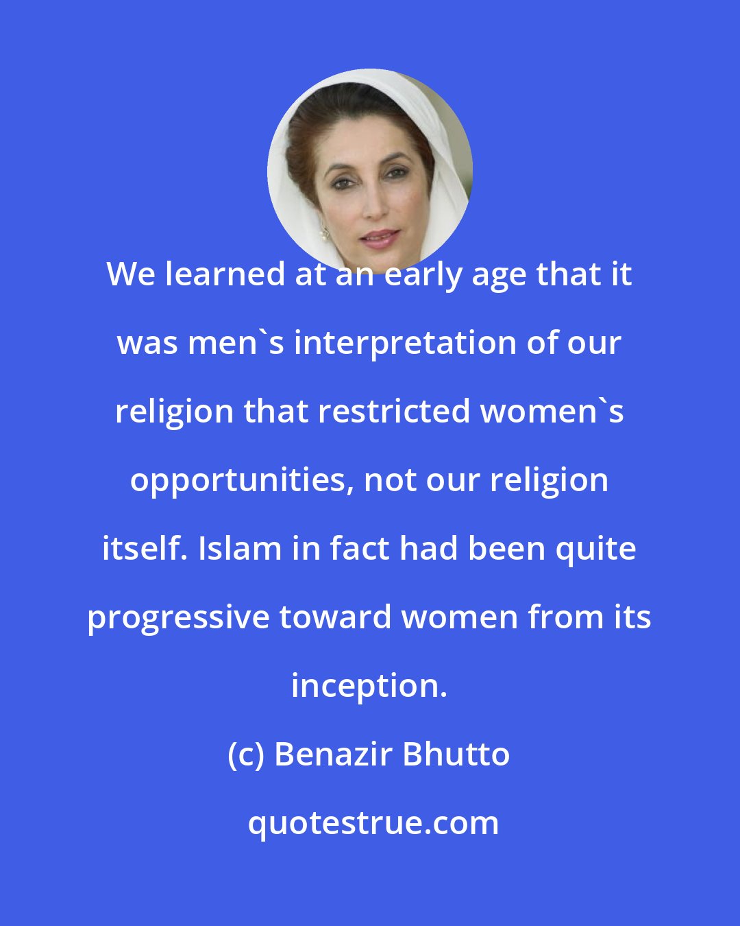 Benazir Bhutto: We learned at an early age that it was men's interpretation of our religion that restricted women's opportunities, not our religion itself. Islam in fact had been quite progressive toward women from its inception.