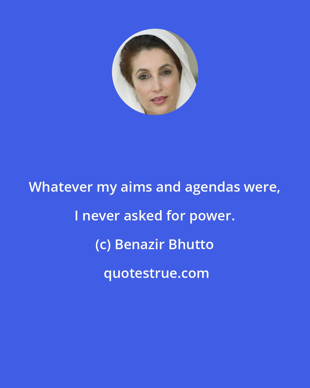Benazir Bhutto: Whatever my aims and agendas were, I never asked for power.