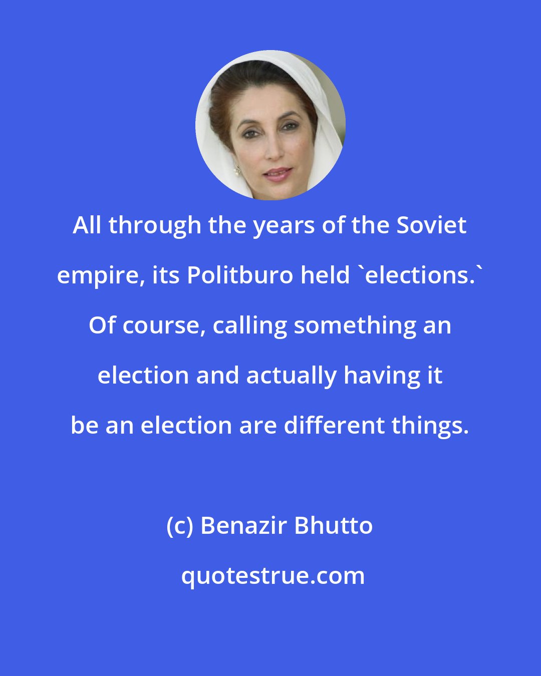 Benazir Bhutto: All through the years of the Soviet empire, its Politburo held 'elections.' Of course, calling something an election and actually having it be an election are different things.