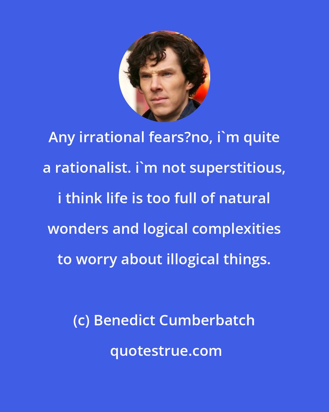 Benedict Cumberbatch: Any irrational fears?no, i'm quite a rationalist. i'm not superstitious, i think life is too full of natural wonders and logical complexities to worry about illogical things.