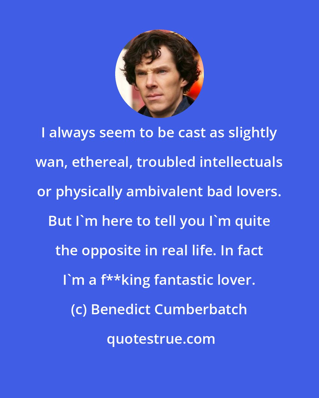 Benedict Cumberbatch: I always seem to be cast as slightly wan, ethereal, troubled intellectuals or physically ambivalent bad lovers. But I'm here to tell you I'm quite the opposite in real life. In fact I'm a f**king fantastic lover.