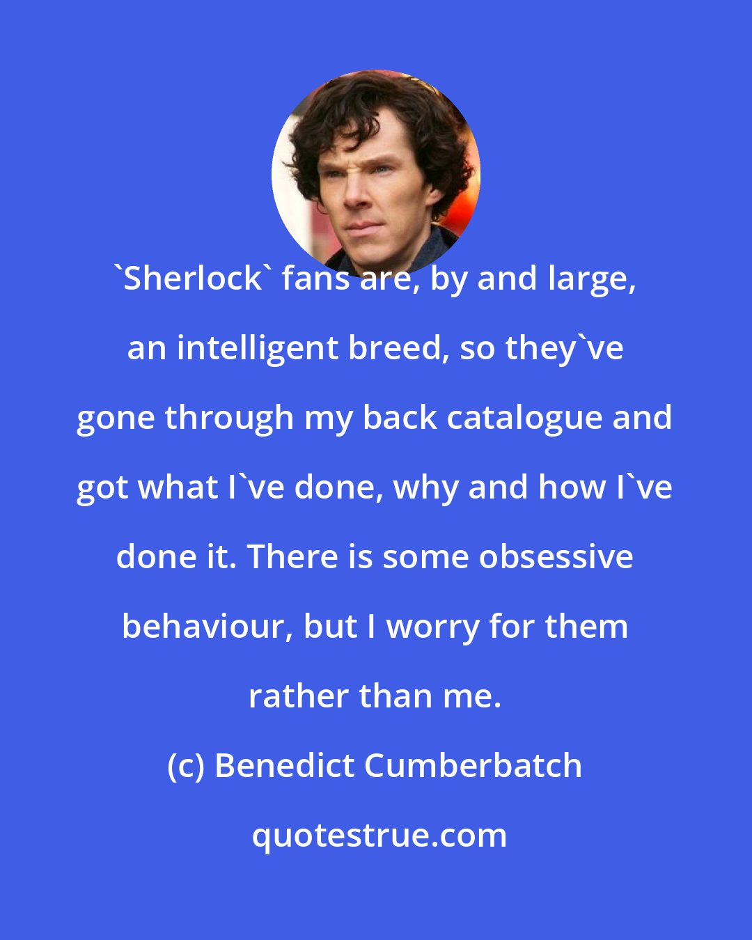 Benedict Cumberbatch: 'Sherlock' fans are, by and large, an intelligent breed, so they've gone through my back catalogue and got what I've done, why and how I've done it. There is some obsessive behaviour, but I worry for them rather than me.