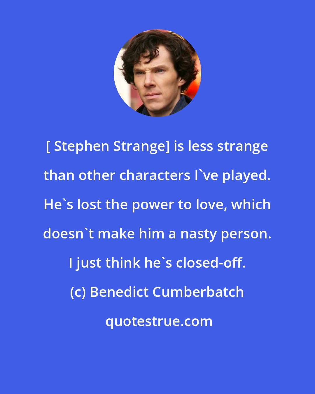 Benedict Cumberbatch: [ Stephen Strange] is less strange than other characters I've played. He's lost the power to love, which doesn't make him a nasty person. I just think he's closed-off.