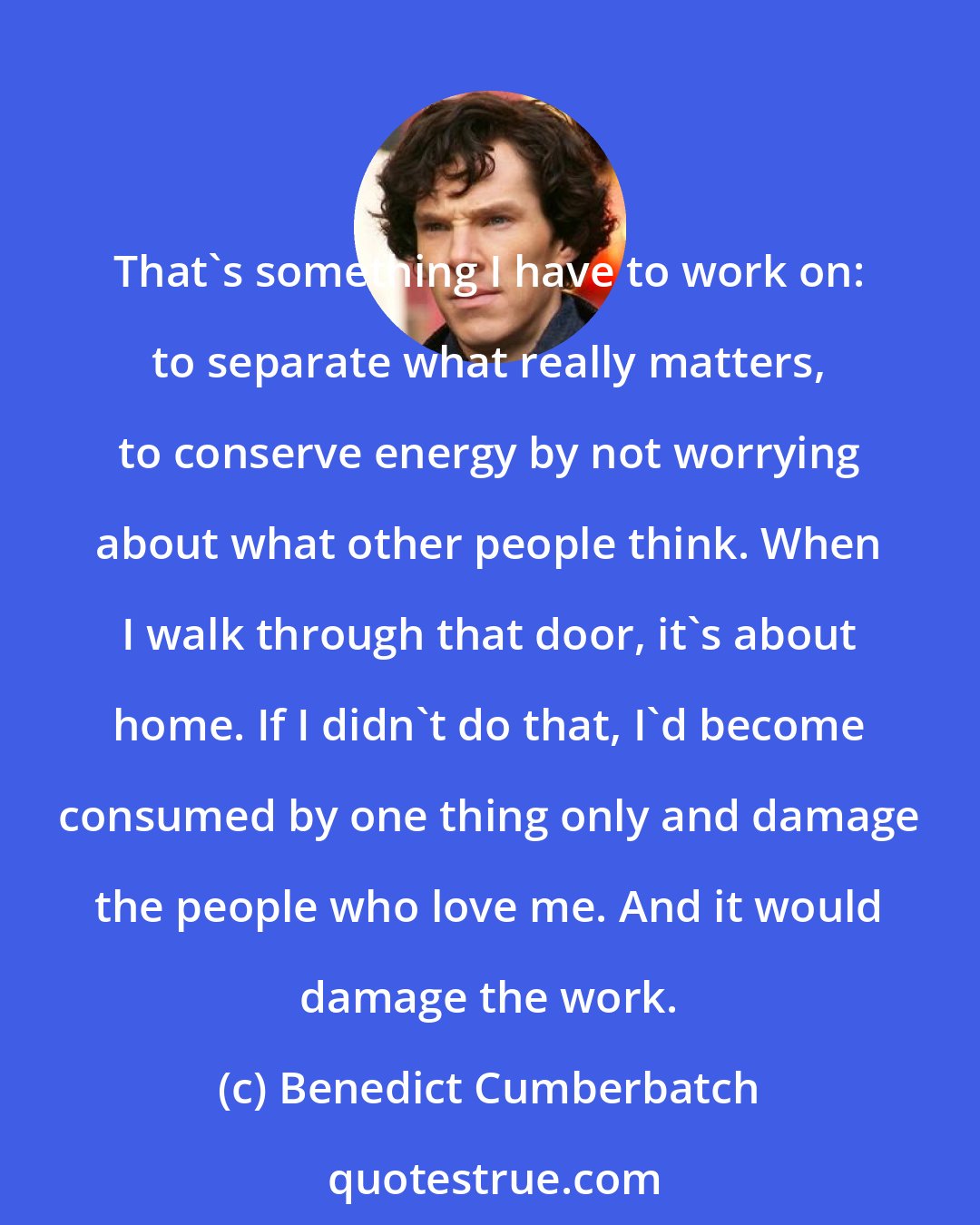 Benedict Cumberbatch: That's something I have to work on: to separate what really matters, to conserve energy by not worrying about what other people think. When I walk through that door, it's about home. If I didn't do that, I'd become consumed by one thing only and damage the people who love me. And it would damage the work.