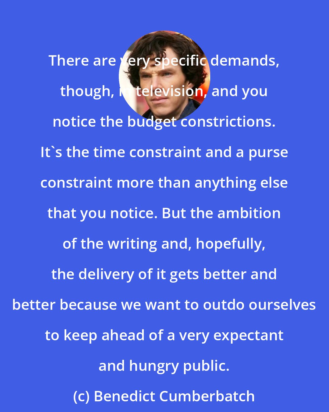 Benedict Cumberbatch: There are very specific demands, though, in television, and you notice the budget constrictions. It's the time constraint and a purse constraint more than anything else that you notice. But the ambition of the writing and, hopefully, the delivery of it gets better and better because we want to outdo ourselves to keep ahead of a very expectant and hungry public.