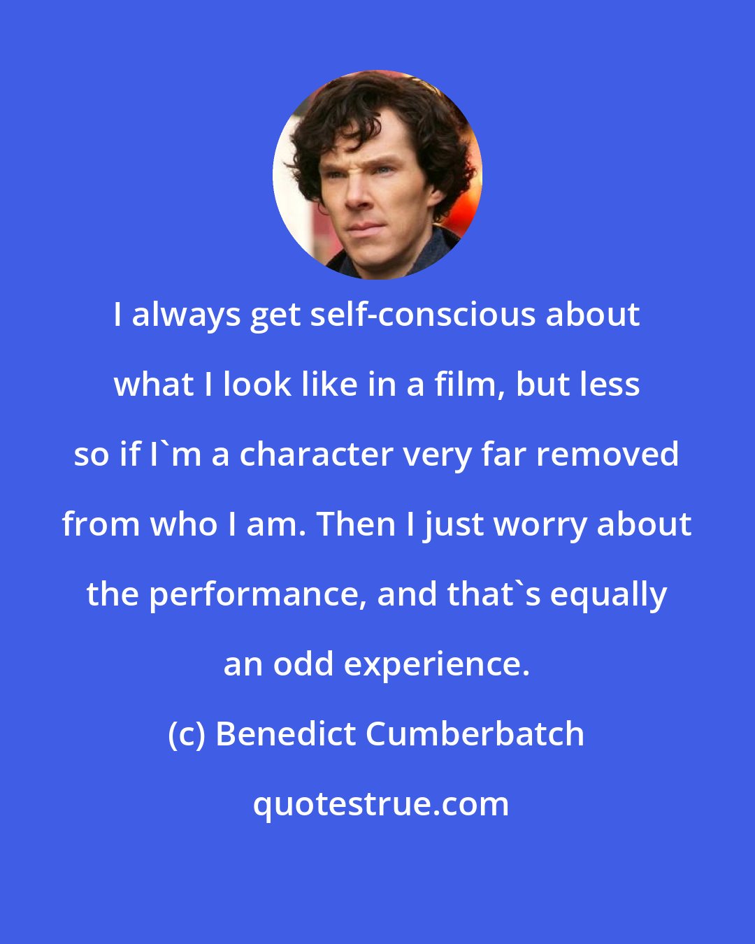 Benedict Cumberbatch: I always get self-conscious about what I look like in a film, but less so if I'm a character very far removed from who I am. Then I just worry about the performance, and that's equally an odd experience.