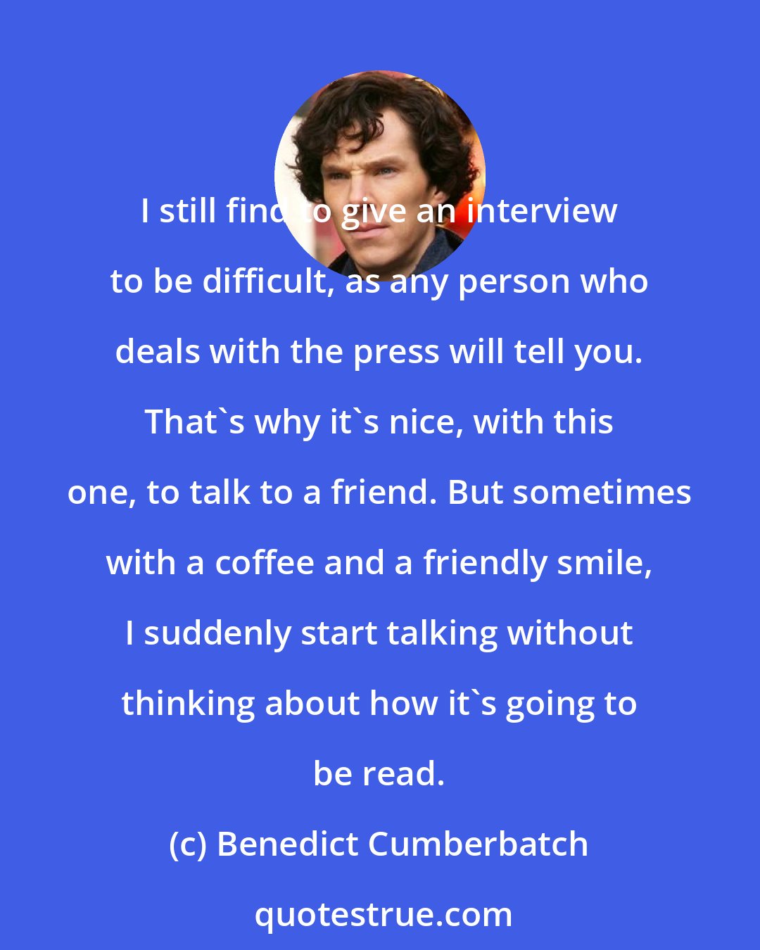 Benedict Cumberbatch: I still find to give an interview to be difficult, as any person who deals with the press will tell you. That's why it's nice, with this one, to talk to a friend. But sometimes with a coffee and a friendly smile, I suddenly start talking without thinking about how it's going to be read.