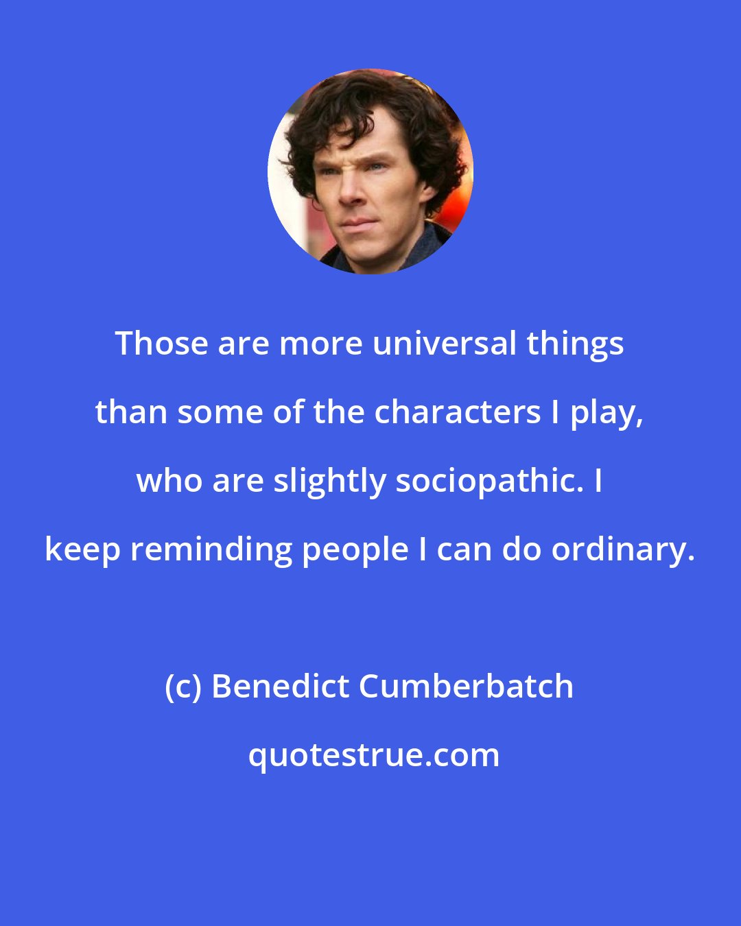 Benedict Cumberbatch: Those are more universal things than some of the characters I play, who are slightly sociopathic. I keep reminding people I can do ordinary.