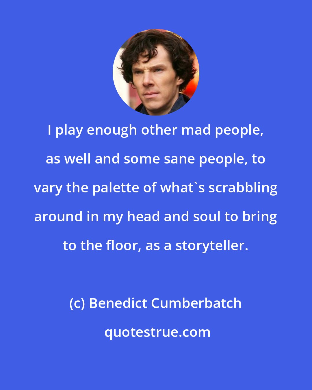 Benedict Cumberbatch: I play enough other mad people, as well and some sane people, to vary the palette of what's scrabbling around in my head and soul to bring to the floor, as a storyteller.