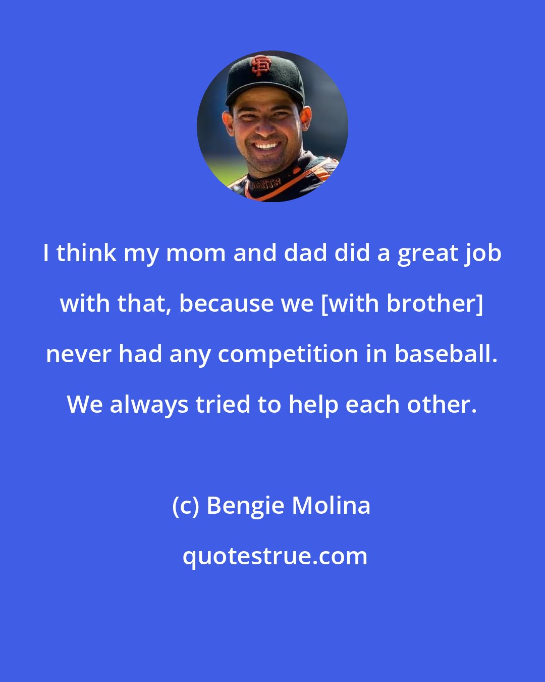 Bengie Molina: I think my mom and dad did a great job with that, because we [with brother] never had any competition in baseball. We always tried to help each other.